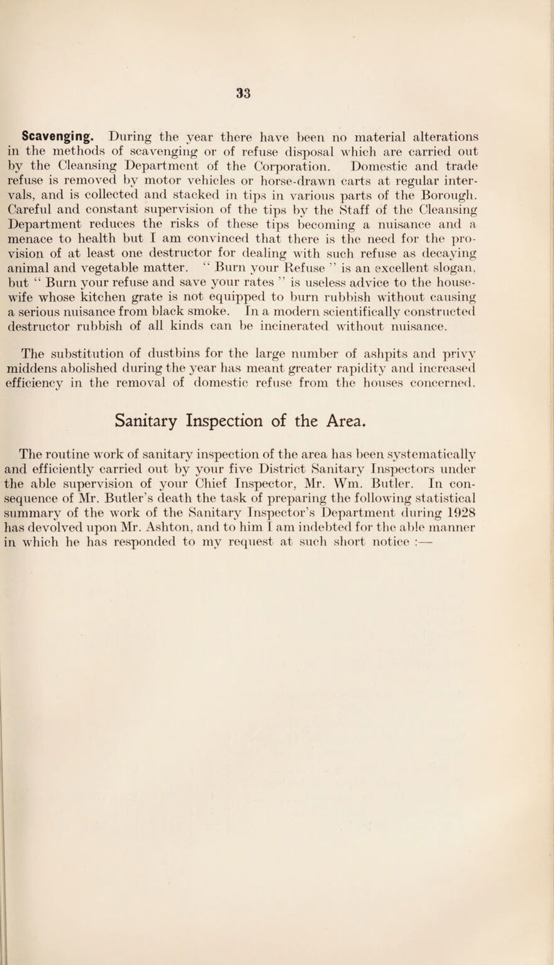 Scavenging. During the year there have been no material alterations in the methods of scavenging or of refuse disposal which are carried out by the Cleansing Department of the Corporation. Domestic and trade refuse is removed by motor vehicles or horse-drawn carts at regular inter¬ vals, and is collected and stacked in tips in various parts of the Borough. Careful and constant supervision of the tips by the Staff of the Cleansing Department reduces the risks of these tips becoming a nuisance and a menace to health but I am convinced that there is the need for the pro¬ vision of at least one destructor for dealing with such refuse as decaying animal and vegetable matter.  Burn your Refuse ” is an excellent slogan, but “ Burn your refuse and save your rates ” is useless advice to the house¬ wife whose kitchen grate is not equipped to burn rubbish without causing a serious nuisance from black smoke. In a modern scientifically constructed destructor rubbish of all kinds can be incinerated without nuisance. The substitution of dustbins for the large number of ashpits and privy middens abolished during the year has meant greater rapidity and increased efficiencv in the removal of domestic refuse from the houses concerned. 1/ Sanitary Inspection of the Area. The routine work of sanitary inspection of the area has been systematically and efficiently carried out by your five District Sanitary Inspectors under the able supervision of your Chief Inspector, Mr. Wm. Butler. In con¬ sequence of Mr. Butler's death the task of preparing the following statistical summary of the work of the Sanitary Inspector’s Department during 1028 has devolved upon Mr. Ashton, and to him I am indebted for the able manner in which he has responded to my request at such short notice :—