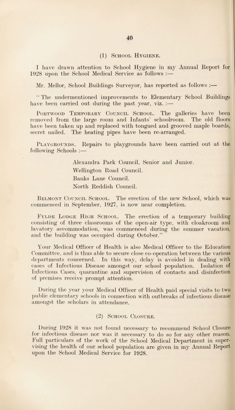 (1) School Hygiene. I have drawn attention to School Hygiene in my Annual Report for 1928 upon the School Medical Service as follows :— Mr. Mellor, School Buildings Surveyor, has reported as follows :— “ The undermentioned improvements to Elementary School Buildings have been carried out during the past year, viz. :— Portwood Temporary Council School. The galleries have been removed from the large room and Infants’ schoolroom. The old floors have been taken up and replaced with tongued and grooved maple boards, secret nailed. The heating pipes have been re-arranged. Playgrounds. Repairs to playgrounds have been carried out at the following Schools :— Alexandra Park Council, Senior and Junior. Wellington Road Council. Banks Lane Council. North Reddish Council. Belmont Council School. The erection of the new School, which vras commenced in September, 1927, is now near completion. Eylde Lodge High School. The erection of a temporary building consisting of three classrooms of the open-air type, with cloakroom and lavatory accommodation, was commenced during the summer vacation, and the building was occupied during October.” Your Medical Officer of Health is also Medical Officer to the Education Committee, and is thus able to secure close co-operation between the various departments concerned. In this way, delay is avoided in dealing with cases of Infectious Disease amongst our school population. Isolation of Infectious Cases, quarantine and supervision of contacts and disinfection of premises receive prompt attention. During the year your Medical Officer of Health paid special visits to two public elementary schools in connection with outbreaks of infectious disease amongst the scholars in attendance. (2) School Closure. During 1928 it was not found necessary to recommend School Closure for infectious disease nor wras it necessary to do so for any other reason. Full particulars of the work of the School Medical Department in super¬ vising the health of our school population are given in my Annual Report upon the School Medical Service for 1928.