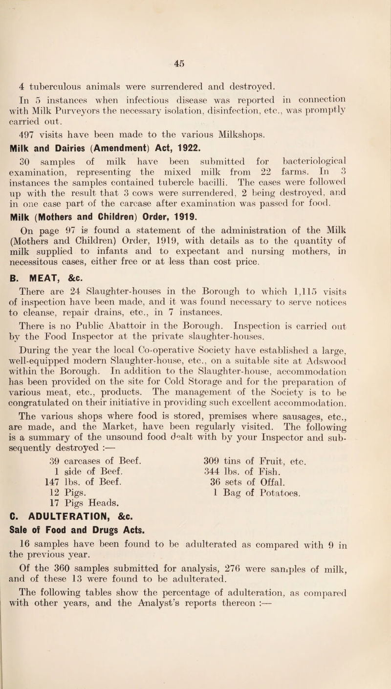 -o 45 4 tuberculous animals were surrendered and destroyed. In 5 instances when infectious disease was reported in connection with Milk Purveyors the necessary isolation, disinfection, etc., was promptly carried out. 497 visits have been made to the various Milkshops. Milk and Dairies (Amendment) Act, 1922. 30 samples of milk have been submitted for bacteriological examination, representing the mixed milk from 22 farms. In 3 instances the samples contained tubercle bacilli. The cases were followed up with the result that 3 cows were surrendered, 2 being destroyed, and in one case part of the carcase after examination was passed for food. Milk (Mothers and Children) Order, 1919. On page 97 is found a statement of the administration of the Milk (Mothers and Children) Order, 1919, with details as to the quantity of milk supplied to infants and to expectant and nursing mothers, in necessitous cases, either free or at less than cost price. B. MEAT, &c. There are 24 Slaughter-houses in the Borough to which 1,115 visits of inspection have been made, and it wTas found necessary to serve notices to cleanse, repair drains, etc., in 7 instances. There is no Public Abattoir in the Borough. Inspection is carried out by the Food Inspector at the private slaughter-houses. During the year the local Co-operative Society have established a large, well-equipped modern Slaughter-house, etc., on a suitable site at Adswood within the Borough. In addition to the Slaughter-house, accommodation has been provided on the site for Cold Storage and for the preparation of various meat, etc., products. The management of the Society is to be congratulated on their initiative in providing such excellent accommodation. The various shops where food is stored, premises where sausages, etc., are made, and the Market, have been regularly visited. The following is a summary of the unsound food dealt with by your Inspector and sub¬ sequently destroyed :— 39 carcases of Beef. 1 side of Beef. 147 lbs. of Beef. 12 Pigs. 17 Pigs Heads. 309 tins of Fruit, etc. 344 lbs. of Fish. 36 sets of Offal. 1 Bag of Potatoes. C. ADULTERATION, &c. Sale of Food and Drugs Acts. 16 samples have been found to be adulterated as compared with 9 in the previous year. Of the 360 samples submitted for analysis, 276 were samples of milk, and of these 13 were found to be adulterated. The following tables show the percentage of adulteration, as compared with other years, and the Analyst's reports thereon