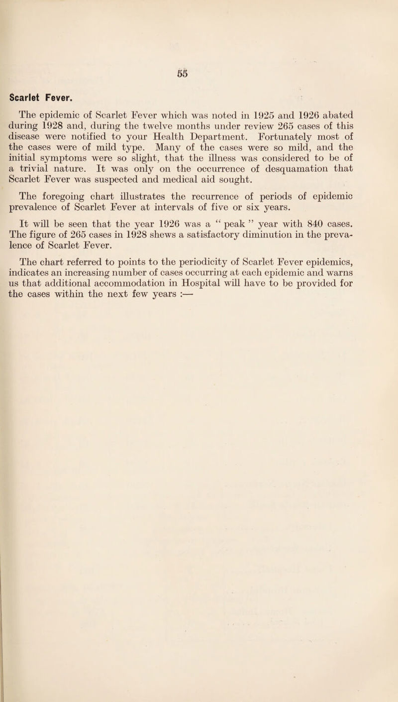 Scarlet Fever. The epidemic of Scarlet Fever which was noted in 1925 and 1926 abated during 1928 and, during the twelve months under review 265 cases of this disease were notified to your Health Department. Fortunately most of the cases were of mild type. Many of the cases were so mild, and the initial symptoms were so slight, that the illness was considered to be of a trivial nature. It was only on the occurrence of desquamation that Scarlet Fever was suspected and medical aid sought. The foregoing chart illustrates the recurrence of periods of epidemic prevalence of Scarlet Fever at intervals of five or six years. It will be seen that the year 1926 was a “ peak ” year with 840 cases. The figure of 265 cases in 1928 shews a satisfactory diminution in the preva¬ lence of Scarlet Fever. The chart referred to points to the periodicity of Scarlet Fever epidemics, indicates an increasing number of cases occurring at each epidemic and warns us that additional accommodation in Hospital will have to be provided for the cases within the next few years :—
