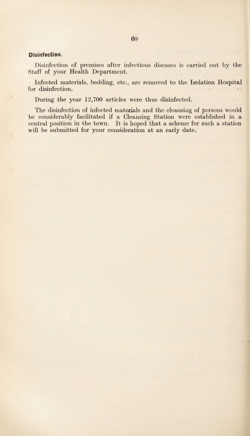 Disinfection. Disinfection of premises after infectious diseases is carried out by the vStaff of your Health Department. Infected materials, bedding, etc., are removed to the Isolation Hospital for disinfection. ? During the year 12,700 articles were thus disinfected. The disinfection of infected materials and the cleansing of persons would be considerably facilitated if a Cleansing Station were established in a central position in the town. It is hoped that a scheme for such a station will be submitted for your consideration at an early date.