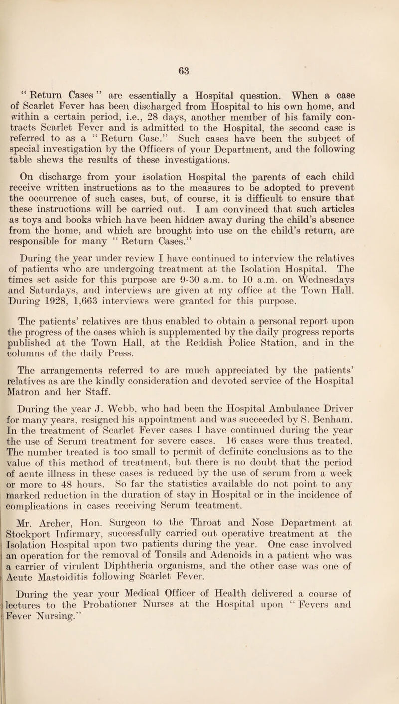 “ Return Cases ” are essentially a Hospital question. When a case of Scarlet Fever has been discharged from Hospital to his own home, and within a certain period, i.e., 28 days, another member of his family con¬ tracts Scarlet Fever and is admitted to the Hospital, the second case is referred to as a “ Return Case.” Such cases have been the subject of special investigation by the Officers of your Department, and the following table shews the results of these investigations. On discharge from your isolation Hospital the parents of each child receive written instructions as to the measures to be adopted to prevent the occurrence of such cases, but, of course, it is difficult to ensure that these instructions will be carried out. I am convinced that such articles as toys and books which have been hidden away during the child’s absence from the home, and which are brought into use on the child’s return, are responsible for many “ Return Cases.” During the year under review I have continued to interview the relatives of patients who are undergoing treatment at the Isolation Hospital. The times set aside for this purpose are 9-30 a.m. to 10 a.m. on Wednesdays and Saturdays, and interviews are given at my office at the Town Hall. During 1928, 1,663 interviews were granted for this purpose. The patients’ relatives are thus enabled to obtain a personal report upon the progress of the cases which is supplemented by the daily progress reports published at the Town Hall, at the Reddish Police Station, and in the columns of the daily Press. The arrangements referred to are much appreciated by the patients’ relatives as are the kindly consideration and devoted service of the Hospital Matron and her Staff. During the year J. Webb, who had been the Hospital Ambulance Driver for many years, resigned his appointment and was succeeded by S. Benham. In the treatment of Scarlet Fever cases I have continued during the year the use of Serum treatment for severe cases. 16 cases were thus treated. The number treated is too small to permit of definite conclusions as to the value of this method of treatment, but there is no doubt that the period of acute illness in these cases is reduced by the use of serum from a week or more to 48 hours. So far the statistics available do not point to any marked reduction in the duration of stay in Hospital or in the incidence of complications in cases receiving Serum treatment. Mr. Archer, Hon. Surgeon to the Throat and Nose Department at Stockport Infirmary, successfully carried out operative treatment at the Isolation Hospital upon two patients during the year. One case involved an operation for the removal of Tonsils and Adenoids in a patient who was a carrier of virulent Diphtheria organisms, and the other case was one of Acute Mastoiditis following Scarlet Fever. During the year your Medical Officer of Health delivered a course of lectures to the Probationer Nurses at the Hospital upon “ Fevers and Fever Nursing.”