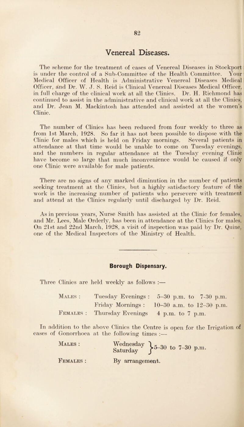 Venereal Diseases* The scheme for the treatment of cases of Venereal Diseases in Stockport is under the control of a Sub-Committee of the Health Committee. Your Medical Officer of Health is Administrative Venereal Diseases Medical Officer, and Dr. W. J. S. Reid is Clinical Venereal Diseases Medical Officer, in full charge of the clinical work at all the Clinics. Dr. H. Richmond has continued to assist in the administrative and clinical work at all the Clinics, and Dr. Jean M. Mackintosh has attended and assisted at the women’s Clinic. The number of Clinics has been reduced from four weekly to three as from 1st March, 1928. So far it has not been possible to dispose with the Clinic for males which is held on Friday mornings. Several patients in attendance at that time would be unable to come on Tuesday evenings, and the numbers in regular attendance at the Tuesday evening Clinic have become so large that much inconvenience would be caused if only one Clinic were available for male patients. There are no signs of any marked diminution in the number of patients seeking treatment at the Clinics, but a highly satisfactory feature of the work is the increasing number of patients who persevere with treatment and attend at the Clinics regularly until discharged by Dr. Reid. As in previous years, Nurse Smith has assisted at the Clinic for females, and Mr. Lees, Male Orderly, has been in attendance at the Clinics for males. On 21st and 22nd March, 1928, a visit of inspection was paid by Dr. Quine, one of the Medical Inspectors of the Ministry of Health. Borough Dispensary. Three Clinics are held weekly as follows :— Males : Tuesday Evenings : 5-30 p.m. to 7-30 p.m. Friday Mornings : 10-30 a.m. to 12-30 p.m. Females : Thursday Evenings 4 p.m. to 7 p.m. In addition to the above Clinics the Centre is open for the Irrigation of cases of Gonorrhoea at the following times :— Males : Wednesday Saturday By arrangement. Females :