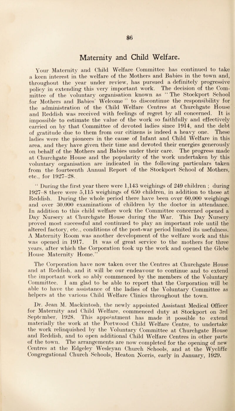 Maternity and Child Welfare* Your Maternity and Child Welfare Committee has continued to take a keen interest in the welfare of the Mothers and Babies in the town and, throughout the year under review, has pursued a definitely progressive policy in extending this very important work. The decision of the Com¬ mittee of the voluntary organisation known as The Stockport School for Mothers and Babies’ Welcome ” to discontinue the responsibility for the administration of the Child Welfare Centres at Churchgate House and Reddish was received with feelings of regret by all concerned. It is impossible to estimate the value of the work so faithfully and effectively carried on by that Committee of devoted ladies since 1914, and the debt of gratitude due to them from our citizens is indeed a heavy one. These ladies were the pioneers in the cause of Infant and Child Welfare in this area, and they have given their time and devoted their energies generously on behalf of the Mothers and Babies under their care. The progress made at Churchgate House and the popularity of the work undertaken by this voluntary organisation are indicated in the following particulars taken from the fourteenth Annual Report of the Stockport School of Mothers, etc., for 1927-28. “ During the first year there were 1,143 weighings of 249 children ; during 1927-8 there were 5,115 weighings of 650 children, in addition to those at Reddish. During the whole period there have been over 60,000 weighings and over 30,000 examinations of children by the doctor in attendance. In addition to this child welfare work the Committee concerned opened a Day Nursery at Churchgate House during the War. This Day Nursery proved most successful and continued to play an important role until the altered factory, etc., conditions of the post-war period limited its usefulness. A Maternity Room was another development of the welfare work and this was opened in 1917. It was of great service to the mothers for three years, after which the Corporation took up the work and opened the Glebe House Maternitv Home.” «.■ The Corporation have now taken over the Centres at Churchgate House and at Reddish, and it will be our endeavour to continue and to extend the important work so ably commenced by the members of the Voluntary Committee. I am glad to be able to report that the Corporation will be able to have the assistance of the ladies of the Voluntary Committee as helpers at the various Child Welfare Clinics throughout the town. Dr. Jean M. Mackintosh, the newly appointed Assistant Medical Officer for Maternity and Child Welfare, commenced duty at Stockport on 3rd September, 1928. This appointment has made it possible to extend materially the work at the Portwood Child Welfare Centre, to undertake the work relinquished by the Voluntary Committee at Churchgate House and Reddish, and to open additional Child Welfare Centres in other parts of the town. The arrangements are now completed for the opening of new Centres at the Edgeley Wesleyan Church Schools, and at the Wycliffe Congregational Church Schools, Heaton Norris, early in January, 1929.