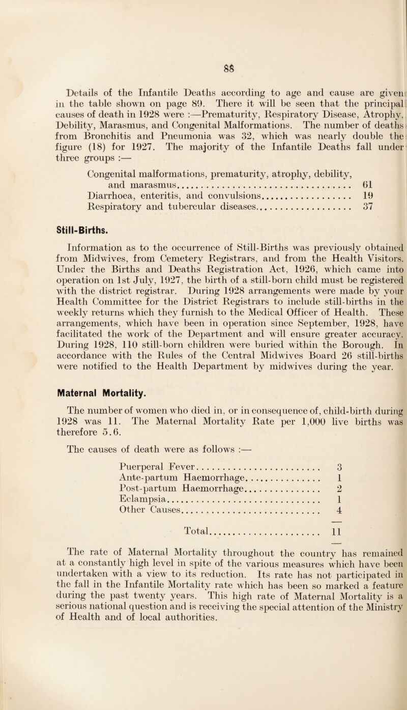 Details of the Infantile Deaths according to age and cause are giveni in the table shown on page 89. There it will be seen that the principal causes of death in 1928 were :—Prematurity, Respiratory Disease, Atrophy, Debility, Marasmus, and Congenital Malformations. The number of deaths from Bronchitis and Pneumonia was 32, which was nearly double the figure (18) for 1927. The majority of the Infantile Deaths fall under three groups :— Congenital malformations, prematurity, atrophy, debility, and marasmus. 61 Diarrhoea, enteritis, and convulsions. 19 Respiratory and tubercular diseases. 37 Still-Births. Information as to the occurrence of Still-Births was previously obtained from Midwives, from Cemetery Registrars, and from the Health Visitors. Under the Births and Deaths Registration Act, 1926, which came into operation on 1st July, 1927, the birth of a still-born child must be registered with the district registrar. During 1928 arrangements were made by your Health Committee for the District Registrars to include still-births in the weekly returns which they furnish to the Medical Officer of Health. These arrangements, which have been in operation since September, 1928, have facilitated the work of the Department and will ensure greater accuracy. During 1928, 110 still-born children were buried within the Borough. In accordance with the Rules of the Central Midwives Board 26 still-births were notified to the Health Department by midwives during the year. Maternal Mortality. The number of women who died in, or inconsequence of, child-birth during 1928 was 11. The Maternal Mortality Rate per 1,000 live births was therefore 5.6. The causes of death were as follows :— Puerperal Fever. 3 Ante-partum Haemorrhage. 1 Post-partum Haemorrhage. 2 Eclampsia. 1 Other Causes. 4 Total. 11 The rate of Maternal Mortality throughout the country has remained at a constantly high level in spite of the various measures which have been undertaken with a view to its reduction. Its rate has not participated in the fall in the Infantile Mortality rate which has been so marked a feature during the past twenty years. This high rate of Maternal Mortality is a serious national question and is receiving the special attention of the Ministry of Health and of local authorities.