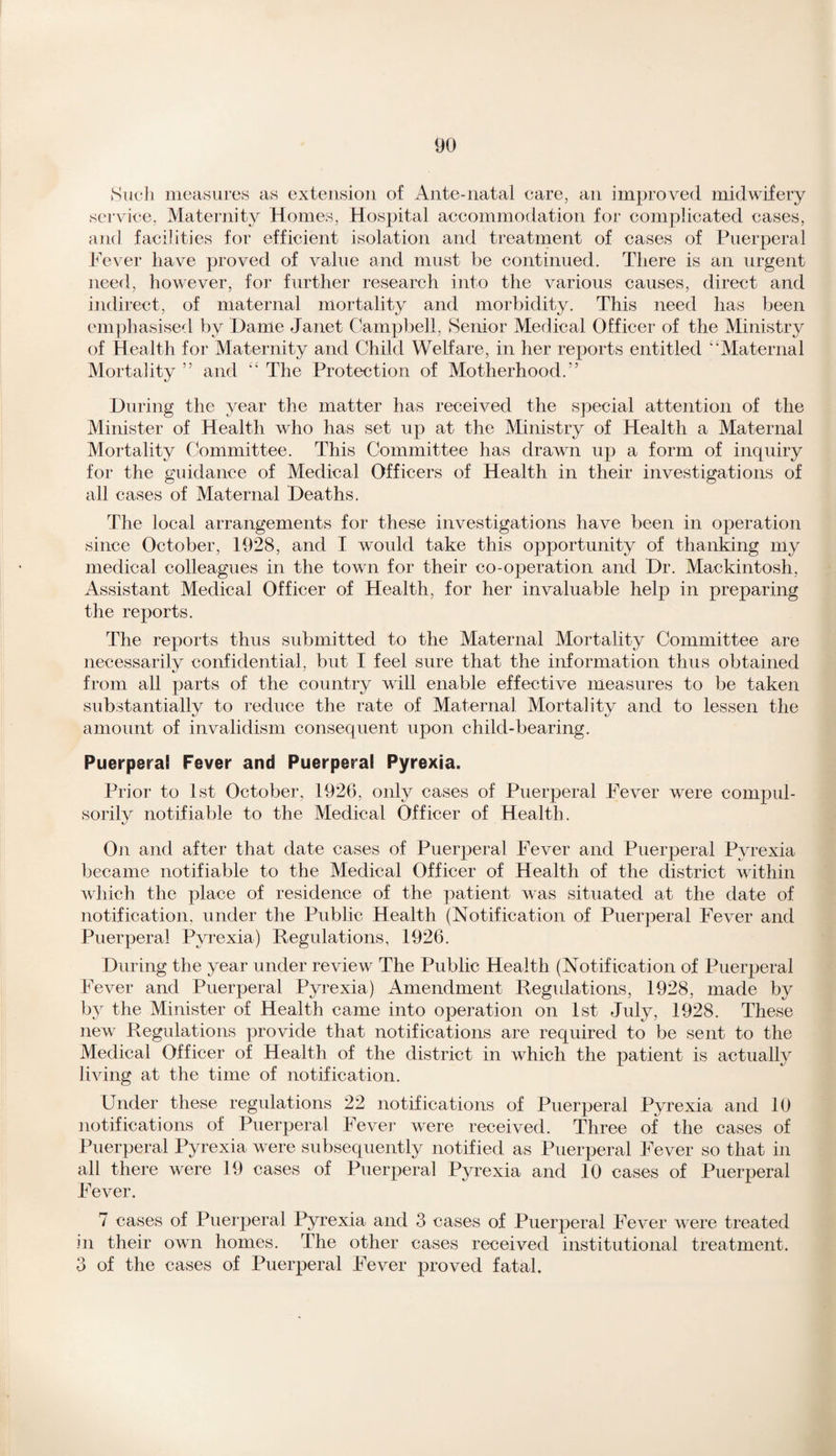Such measures as extension of Ante-natal care, an improved midwifery service, Maternity Homes, Hospital accommodation for complicated cases, and facilities for efficient isolation and treatment of cases of Puerperal Fever have proved of value and must be continued. There is an urgent need, however, for further research into the various causes, direct and indirect, of maternal mortality and morbidity. This need has been emphasised by Dame Janet Campbell, Senior Medical Officer of the Ministry of Health for Maternity and Child Welfare, in her reports entitled “Maternal Mortality ” and “ The Protection of Motherhood.” During the year the matter has received the special attention of the Minister of Health who has set up at the Ministry of Health a Maternal Mortality Committee. This Committee has drawn up a form of inquiry for the guidance of Medical Officers of Health in their investigations of all cases of Maternal Deaths. The local arrangements for these investigations have been in operation since October, 1928, and I would take this opportunity of thanking my medical colleagues in the town for their co-operation and Dr. Mackintosh. Assistant Medical Officer of Health, for her invaluable help in preparing the reports. The reports thus submitted to the Maternal Mortality Committee are necessarily confidential, but I feel sure that the information thus obtained from all parts of the country will enable effective measures to be taken substantially to reduce the rate of Maternal Mortality and to lessen the amount of invalidism consequent upon child-bearing. Puerperal Fever and Puerperal Pyrexia. Prior to 1st October, 1926, only cases of Puerperal Fever were compul¬ sorily notifiable to the Medical Officer of Health. On and after that date cases of Puerperal Fever and Puerperal Pyrexia became notifiable to the Medical Officer of Health of the district within which the place of residence of the patient was situated at the date of notification, under the Public Health (Notification of Puerperal Fever and Puerperal Pyrexia) Regulations, 1926. During the year under review The Public Health (Notification of Puerperal Fever and Puerperal Pyrexia) Amendment Regulations, 1928, made by by the Minister of Health came into operation on 1st July, 1928. These new Regulations provide that notifications are required to be sent to the Medical Officer of Health of the district in which the patient is actually living at the time of notification. Under these regulations 22 notifications of Puerperal Pyrexia and 10 notifications of Puerperal Fever were received. Three of the cases of Puerperal Pyrexia were subsequently notified as Puerperal Fever so that in all there were 19 cases of Puerperal Pyrexia and 10 cases of Puerperal Fever. 7 cases of Puerperal Pyrexia and 3 cases of Puerperal Fever were treated in their own homes. The other cases received institutional treatment. 3 of the cases of Puerperal Fever proved fatal.