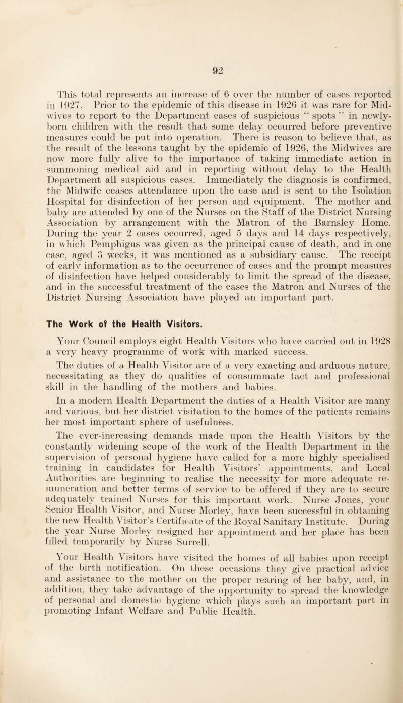 This total represents ail increase of 6 over the number of cases reported in 1927. Prior to the epidemic of this disease in 1926 it was rare for Mid¬ wives to report to the Department cases of suspicious “ spots ” in newly- born children with the result that some delay occurred before preventive measures could be put into operation. There is reason to believe that, as the result of the lessons taught by the epidemic of 1926, the Midwives are now more fully alive to the importance of taking immediate action in summoning medical aid and in reporting without delay to the Health Department all suspicious cases. Immediately the diagnosis is confirmed, the Midwife ceases attendance upon the case and is sent to the Isolation Hospital for disinfection of her person and equipment. The mother and baby are attended by one of the Nurses on the Staff of the District Nursing Association by arrangement with the Matron of the Barnsley Home. During the year 2 cases occurred, aged 5 days and 14 days respectively, in which Pemphigus was given as the principal cause of death, and in one case, aged 3 weeks, it was mentioned as a subsidiary cause. The receipt of early information as to the occurrence of cases and the prompt measures of disinfection have helped considerably to limit the spread of the disease, and in the successful treatment of the cases the Matron and Nurses of the District Nursing Association have played an important part. The Work of the Health Visitors. Your Council employs eight Health Visitors who have carried out in 1928 a very heavy programme of work with marked success. The duties of a Health Visitor are of a very exacting and arduous nature, necessitating as they do qualities of consummate tact and professional skill in the handling of the mothers and babies. In a modern Health Department the duties of a Health Visitor are many and various, but her district visitation to the homes of the patients remains her most important sphere of usefulness. The ever-increasing demands made upon the Health Visitors by the constantly widening scope of the work of the Health Department in the supervision of personal hygiene have called for a more highly specialised training in candidates for Health Visitors’ appointments, and Local Authorities are beginning to realise the necessity for more adequate re¬ muneration and better terms of service to be offered if they are to secure adequately trained Nurses for this important work. Nurse Jones, your Senior Health Visitor, and Nurse Morley, have been successful in obtaining the new Health Visitor’s Certificate of the Royal Sanitary Institute. During the year Nurse Morley resigned her appointment and her place has been filled temporarily by Nurse Surrell. Your Health Visitors have visited the homes of all babies upon receipt of the birth notification. On these occasions they give practical advice and assistance to the mother on the proper rearing of her baby, and, in addition, they take advantage of the opportunity to spread the knowledge of personal and domestic hygiene which plays such an important part in promoting Infant Welfare and Public Health.
