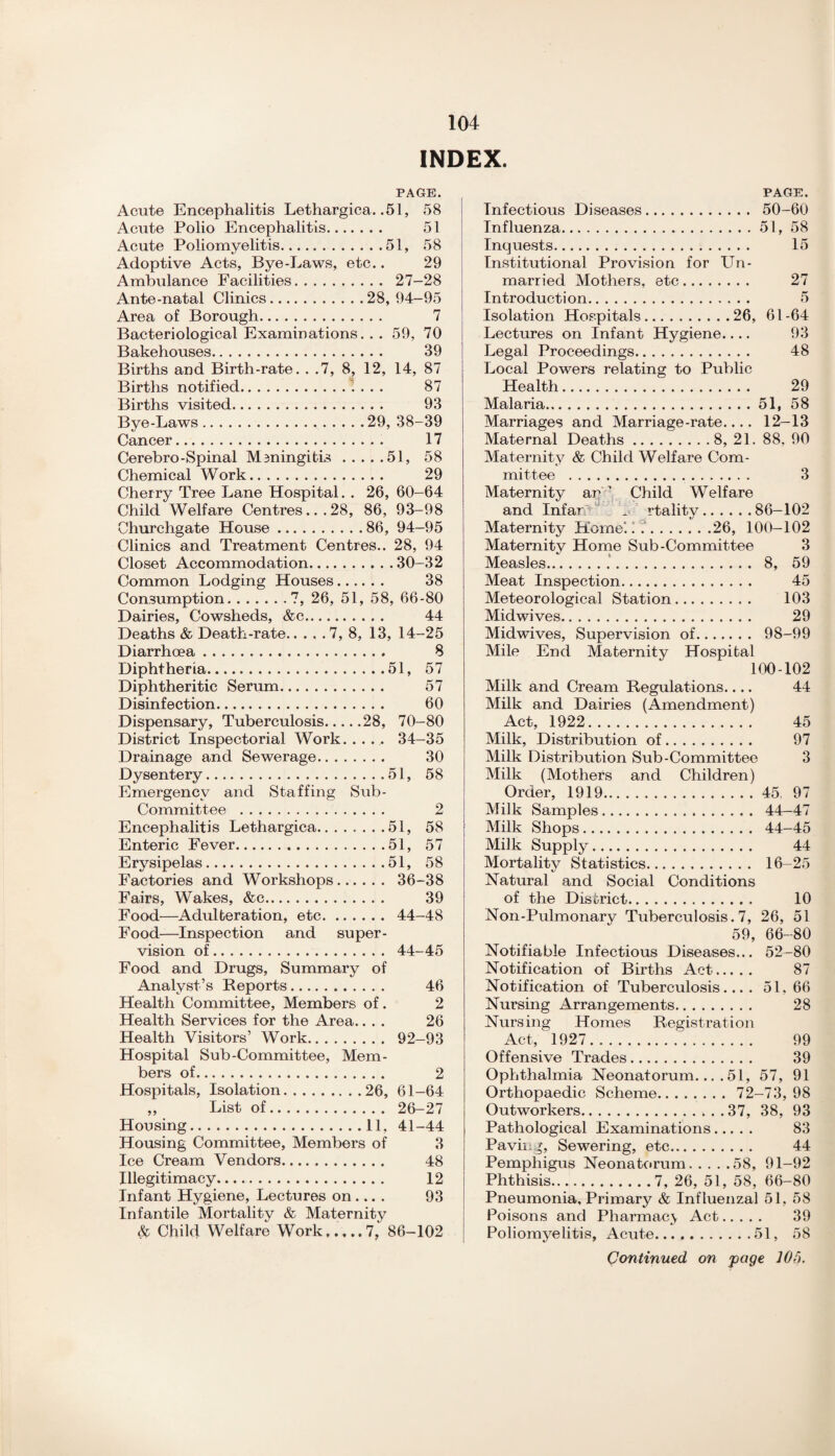 INDEX. PAGE. Acute Encephalitis Lethargica. .51, 58 Acute Polio Encephalitis. 51 Acute Poliomyelitis.51, 58 Adoptive Acts, Bye-Laws, etc.. 29 Ambulance Facilities. 27-28 Ante-natal Clinics.28,94-95 Area of Borough. 7 Bacteriological Examinations. . . 59, 70 Bakehouses. 39 Births and Birth-rate. . .7, 8, 12, 14, 87 Births notified.\ . . . 87 Births visited. 93 Bye-Laws.29, 38-39 Cancer. 17 Cerebro-Spinal Meningitis.51, 58 Chemical Work. 29 Cherry Tree Lane Hospital. . 26, 60-64 Child Welfare Centres... 28, 86, 93-98 Churchgate House.86, 94-95 Clinics and Treatment Centres.. 28, 94 Closet Accommodation.30-32 Common Lodging Houses. 38 Consumption.7, 26, 51, 58, 66-80 Dairies, Cowsheds, &c. 44 Deaths & Death-rate.7, 8, 13, 14-25 Diarrhoea. 8 Diphtheria.51, 57 Diphtheritic Serum. 57 Disinfection. 60 Dispensary, Tuberculosis.28, 70-80 District Inspectorial Work. .... 34-35 Drainage and Sewerage. 30 Dysentery.51, 58 Emergency and Staffing Sub- Committee . 2 Encephalitis Lethargica.. ..... .51, 58 Enteric Fever.51, 57 Erysipelas.51, 58 Factories and Workshops. 36-38 Fairs, Wakes, &c. 39 Food—Adulteration, etc. 44-48 Food—Inspection and super¬ vision of. 44-45 Food and Drugs, Summary of Analyst’s Reports. 46 Health Committee, Members of. 2 Health Services for the Area.... 26 Health Visitors’ Work. 92-93 Hospital Sub-Committee, Mem¬ bers of. 2 Hospitals, Isolation.26, 61-64 „ List of. 26-27 Housing.11, 41-44 Housing Committee, Members of 3 Ice Cream Vendors. 48 Illegitimacy. 12 Infant Hygiene, Lectures on... . 93 Infantile Mortality & Maternity & Child Welfare Work,7, 86-102 27 5 61-64 93 48 29 58 PAGE. Infectious Diseases. 50-60 Influenza.51, 58 Inquests. 15 Institutional Provision for Un¬ married Mothers, etc. Introduction. Isolation Hospitals.26, Lectures on Infant Hygiene.... Legal Proceedings. Local Powers relating to Public Health. Malaria.51, Marriages and Marriage-rate.... 12-13 Maternal Deaths.8, 21. 88. 90 Maternity & Child Welfare Com¬ mittee . 3 Maternity ar'’ Child Welfare and Infar !■ rtality.86—102 Maternity Horne.i ..26, 100—102 Maternity Home Sub-Committee 3 Measles..'. 8, 59 Meat Inspection. 45 Meteorological Station. 103 Midwives. 29 Midwives, Supervision of. 98-99 Mile End Maternity Hospital 100-102 Milk and Cream Regulations.... 44 Milk and Dairies (Amendment) Act, 1922. 45 Milk, Distribution of. 97 Milk Distribution Sub-Committee 3 Milk (Mothers and Children) Order, 1919. 45 97 Milk Samples. 44—47 Milk Shops. 44-45 Milk Supply. 44 Mortality Statistics. 16-25 Natural and Social Conditions of the District. 10 Non-Pulmonary Tuberculosis. 7, 26, 51 59, 66-80 Notifiable Infectious Diseases... 52-80 Notification of Births Act. 87 Notification of Tuberculosis.... 51. 66 Nursing Arrangements. 28 Nursing Homes Registration Act, 1927. 99 Offensive Trades. 39 Ophthalmia Neonatorum.... 51, 57, 91 Orthopaedic Scheme. 72-73, 98 Outworkers.37, 38, 93 Pathological Examinations. 83 Pavii Sewering, etc. 44 Pemphigus Neonatorum.58, 91-92 Phthisis.7, 26, 51, 58, 66-80 Pneumonia, Primary & Influenzal 51, 58 Poisons and Pharmacy Act. 39 Poliomyelitis, Acute.51, 58 Continued on page 106.