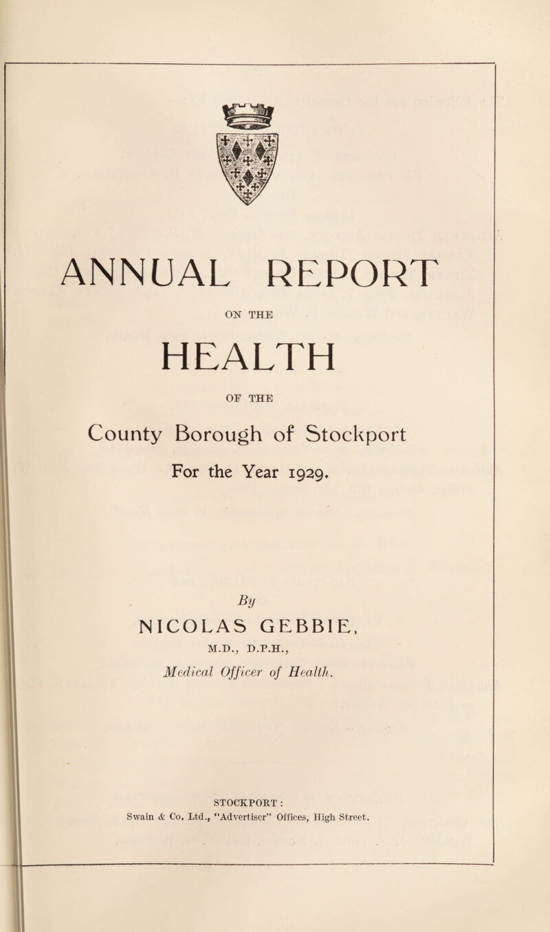 ANNUAL REPORT ON THE HEALTH OF THE County Borough of Stockport For the Year 1929. By NICOLAS GEBBIE, M.D., D.P.H., Medical Officer of Health. STOCKPORT : Swain & Co. Ltd., “Advertiser” Offices, High Street.