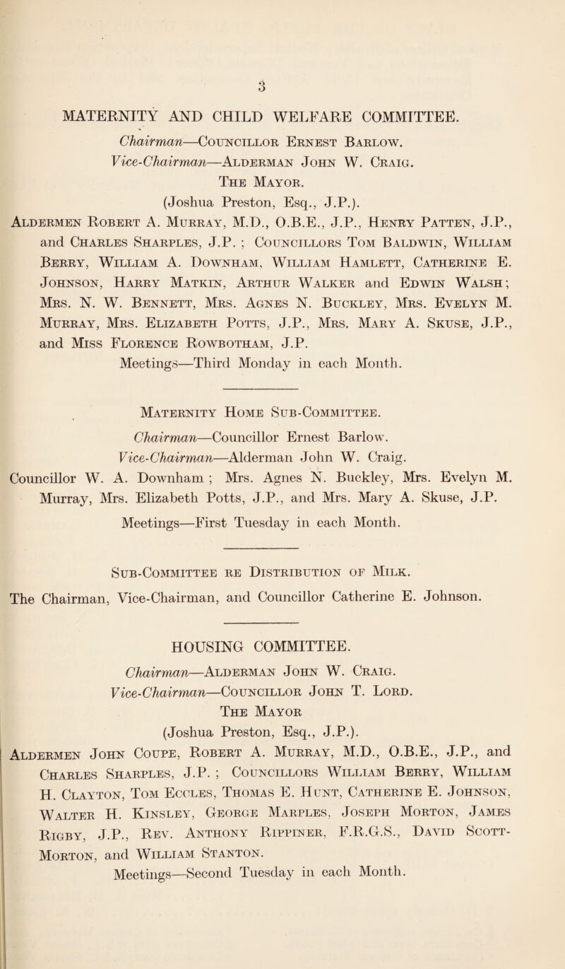 MATERNITY AND CHILD WELFARE COMMITTEE. Chairman—Councillor Ernest Barlow. Vice-Chairman—Alderman John W. Craig. The Mayor. (Joshua Preston, Esq., J.P.). Aldermen Robert A. Murray, M.D., O.B.E., J.P., Henry Patten, J.P., and Charles Sharples, J.P. ; Councillors Tom Baldwin, William Berry, William A. Downham, William Hamlett, Catherine E. Johnson, Harry Matkin, Arthur Walker and Edwin Walsh; Mrs. N. W. Bennett, Mrs. Agnes N. Buckley, Mrs. Evelyn M. Murray, Mrs. Elizabeth Potts, J.P., Mrs. Mary A. Skuse, J.P., and Miss Florence Rowbotham, J.P. Meetings—Third Monday in each Month. Maternity Home Sub-Committee. Chairman—Councillor Ernest Barlow. Vice-Chairman—Alderman John W. Craig. Councillor W. A. Downham ; Mrs. Agnes N. Buckley, Mrs. Evelyn M. Murray, Mrs. Elizabeth Potts, J.P., and Mrs. Mary A. Skuse, J.P. Meetings—First Tuesday in each Month. Sub-Committee re Distribution of Milk. The Chairman, Vice-Chairman, and Councillor Catherine E. Johnson. HOUSING COMMITTEE. Chairman—Alderman John W. Craig. Vice-Chairman—Councillor John T. Lord. The Mayor (Joshua Preston, Esq., J.P.). Aldermen John Coupe, Robert A. Murray, M.D., O.B.E., J.P., and Charles Sharples, J.P. ; Councillors William Berry, William H. Clayton, Tom Eccles, Thomas E. Hunt, Catherine E. Johnson, Walter H. Kinsley, George Marples, Joseph Morton, James Rigby, J.P., Rev. Anthony Rippiner, F.R.G.S., David Scott - Morton, and William Stanton. Meetings—Second Tuesday in each Month.