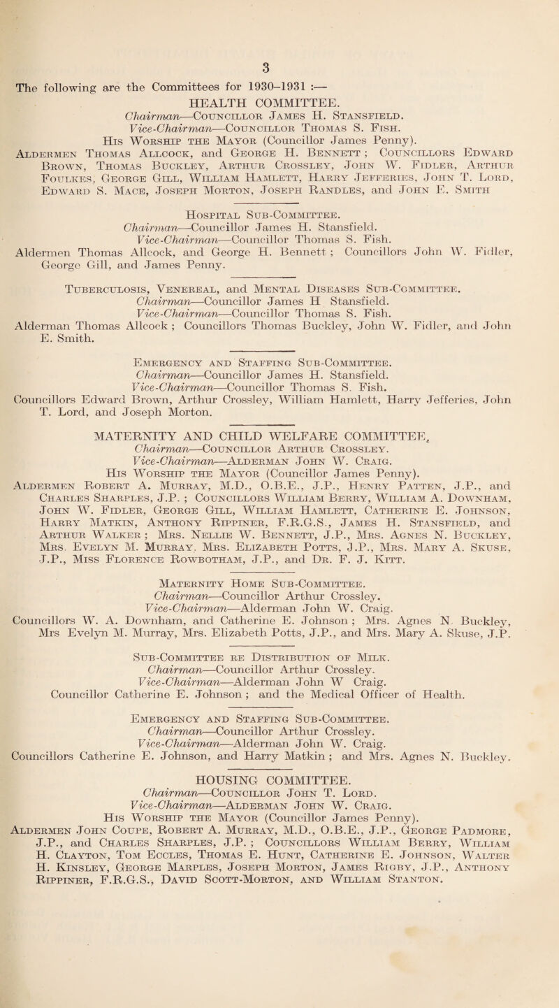 The following are the Committees for 1930-1931 :— HEALTH COMMITTEE. Chairman—Councillor James H. Stansfield. Vice-Chairman—Councillor Thomas S. Fish. His Worship the Mayor (Councillor James Penny). Aldermen Thomas Allcock, and George H. Bennett ; Councillors Edward Brown, Thomas Buckley, Arthur Crossley, John W. Fidler, Arthur Foulkes, George Gill, William Hamlett, Harry Jeeeeries, John T. Lord, Edward S. Mace, Joseph Morton, Joseph Randles, and John E. Smith Hospital Sub-Committee. Chairman—Councillor James H. Stansfield. Vice-Chairman—Councillor Thomas S. Fish. Aldermen Thomas Allcock, and George H. Bennett ; Councillors John W. Fidler, George Gill, and James Penny. Tuberculosis, Venereal, and Mental Diseases Sub-Committee. Chairman—Councillor James H Stansfield. Vice-Chairman—Councillor Thomas S. Fish. Alderman Thomas Allcock; Councillors Thomas Buckley, John W. Fidler, and John E. Smith. Emergency and Staffing Sub-Committee. Chairman—Councillor James H. Stansfield. Vice-Chairman—Councillor Thomas S. Fish. Councillors Edward Brown, Arthur Crossley, William Hamlett, Harry Jefferies, John T. Lord, and Joseph Morton. MATERNITY AND CHILD WELFARE COMMITTEE, Chairman—Councillor Arthur Crossley. Vice-Chairman—Alderman John W. Craig. His Worship the Mayor (Councillor James Penny). Aldermen Robert A. Murray, M.D., O.B.E., J.P., Henry Patten, J.P., and Charles Sharples, J.P. ; Councillors William Berry, William A. Downham, John W. Fidler, George Gill, William Hamlett, Catherine E. Johnson, Harry Matkin, Anthony Rippiner, F.R.G.S., James H. Stansfield, and Arthur Walker ; Mrs. Nellie W. Bennett, J.P., Mrs. Agnes N. Buckley, Mrs. Evelyn M. Murray. Mrs. Elizabeth Potts, J.P., Mrs. Mary A. Skuse, J.P., Miss Florence Rowbotham, J.P., and Dr. F. J. Kitt. Maternity Home Sub-Committee. Chairman■—Councillor Arthur Crossley. Vice-Chairman—Alderman John W. Craig. Councillors W. A. Downham, and Catherine E. Johnson ; Mrs. Agnes N. Buckley, Mrs Evelyn M. Murray, Mrs. Elizabeth Potts, J.P., and Mrs. Mary A. Skuse, J.P. Sub-Committee re Distribution of Milk. Chairman—Councillor Arthur Crossley. Vice-Chairman—Alderman John W Craig. Councillor Catherine E. Johnson ; and the Medical Officer of Health. Emergency and Staffing Sub-Committee. Chairman—Councillor Arthur Crossley. Vice-Chairman—Alderman John W. Craig. Councillors Catherine E. Johnson, and Harry Matkin ; and Mrs. Agnes N. Buckley. HOUSING COMMITTEE. Chairman—Councillor John T. Lord. Vice-Chairman—Alderman John W. Craig. His Worship the Mayor (Councillor James Penny). Aldermen John Coupe, Robert A. Murray, M.D., O.B.E., J.P., George Padmore, J.P., and Charles Sharples, J.P. ; Councillors William Berry, William H. Clayton, Tom Eccles, Thomas E. Hunt, Catherine E. Johnson, Walter H. Kinsley, George Marples, Joseph Morton, James Rigby, J.P., Anthony Rippiner, F.R.G.S., David Scott-Morton, and William Stanton.