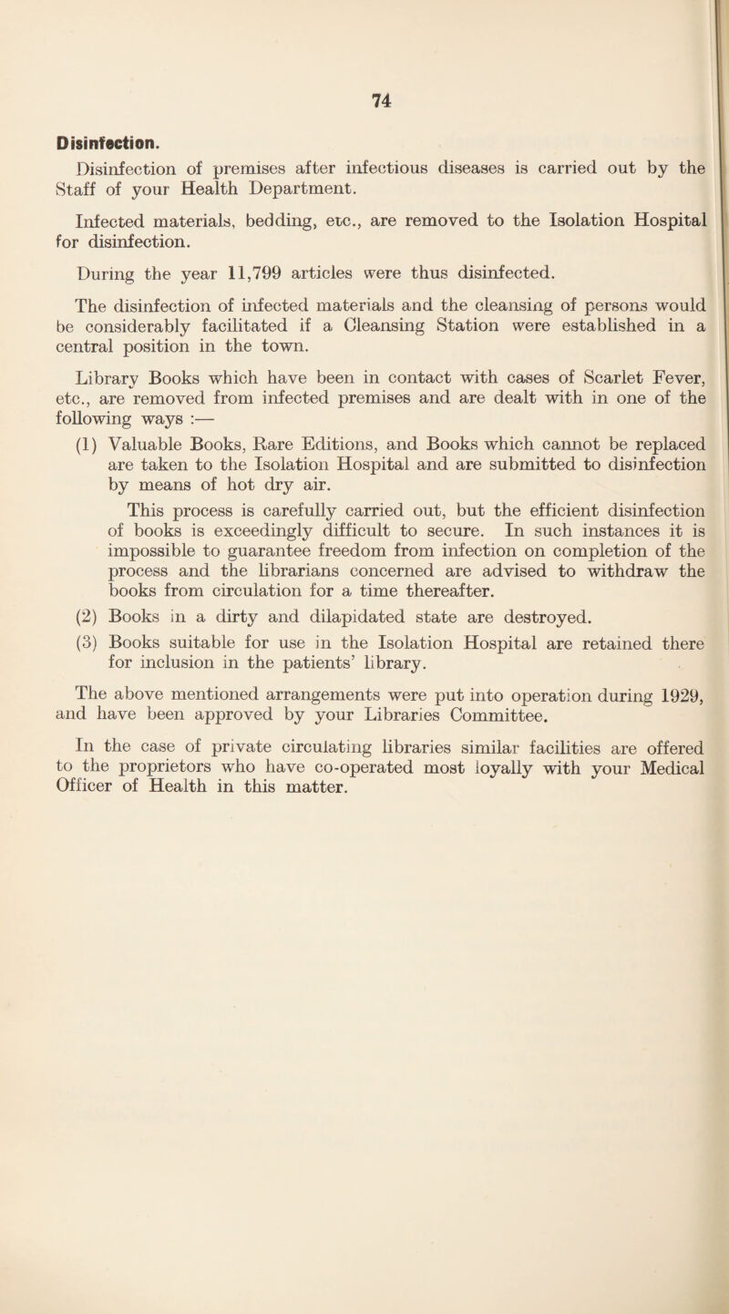 Disinfection. Disinfection of premises after infectious diseases is carried out by the Staff of your Health Department. Infected materials, bedding, etc., are removed to the Isolation Hospital for disinfection. During the year 11,799 articles were thus disinfected. The disinfection of infected materials and the cleansing of persons would be considerably facilitated if a Cleansing Station were established in a central position in the town. Library Books which have been in contact with cases of Scarlet Fever, etc., are removed from infected premises and are dealt with in one of the following ways :— (1) Valuable Books, Rare Editions, and Books which cannot be replaced are taken to the Isolation Hospital and are submitted to disinfection by means of hot dry air. This process is carefully carried out, but the efficient disinfection of books is exceedingly difficult to secure. In such instances it is impossible to guarantee freedom from infection on completion of the process and the librarians concerned are advised to withdraw the books from circulation for a time thereafter. (2) Books in a dirty and dilapidated state are destroyed. (3) Books suitable for use in the Isolation Hospital are retained there for inclusion in the patients’ library. The above mentioned arrangements were put into operation during 1929, and have been approved by your Libraries Committee. In the case of private circulating libraries similar facilities are offered to the proprietors who have co-operated most loyally with your Medical Officer of Health in this matter.