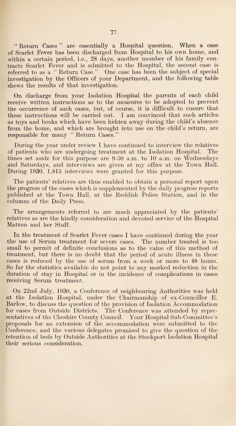 “ Return Cases ” are essentially a Hospital question. When a case of Scarlet Fever has been discharged from Hospital to his own home, and within a certain period, i.e., 28 days, another member of bis family con¬ tracts Scarlet Fever and is admitted to the Hospital, the second case is referred to as a “ Return Case.” One case has been the subject of special investigation by the Officers of your Department, and the following table shews the results of that investigation. On discharge from your Isolation Hospital the parents of each child receive written instructions as to the measures to be adopted to prevent the occurrence of such cases, but, of course, it is difficult to ensure that these instructions will be carried out. I am convinced that such articles as toys and books which have been hidden away during the child’s absence from the home, and which are brought into use on the child’s return, are responsible for many “ Return Cases.” During the year under review I have continued to interview the relatives of patients who are undergoing treatment at the Isolation Hospital. The times set aside for this purpose are 9-30 a.m. to 10 a.m. on Wednesdays and Saturdays, and interviews are given at my office at the Town Hall. During 1930, 1,815 interviews were granted for this purpose. The patients’ relatives are thus enabled to obtain a personal report upon the progress of the cases which is supplemented by the daily progress reports published at the Town Hall, at the Reddish Police Station, and in the columns of the Daily Press. The arrangements referred to are much appreciated by the patients’ relatives as are the kindly consideration and devoted service of the Hospital Matron and her Staff. In the treatment of Scarlet Fever cases I have continued during the year the use of Serum treatment for severe cases. The number treated is too small to permit of definite conclusions as to the value of this method of treatment, but there is no doubt that the period of acute illness in these cases is reduced by the use of serum from a week or more to 48 hours. So far the statistics available do not point to any marked reduction in the duration of stay in Hospital or in the incidence of complications in cases receiving Serum treatment. On 22nd July, 1930, a Conference of neighbouring Authorities was held at the Isolation Hospital, under the Chairmanship of ex-Councillor E. Barlow, to discuss the question of the provision of Isolation Accommodation for cases from Outside Districts. The Conference was attended by repre¬ sentatives of the Cheshire County Council. Your Hospital Sub-Committee’s proposals for an extension of the accommodation were submitted to the Conference, and the various delegates promised to give the question of the retention of beds by Outside Authorities at the Stockport Isolation Hospital their serious consideration.