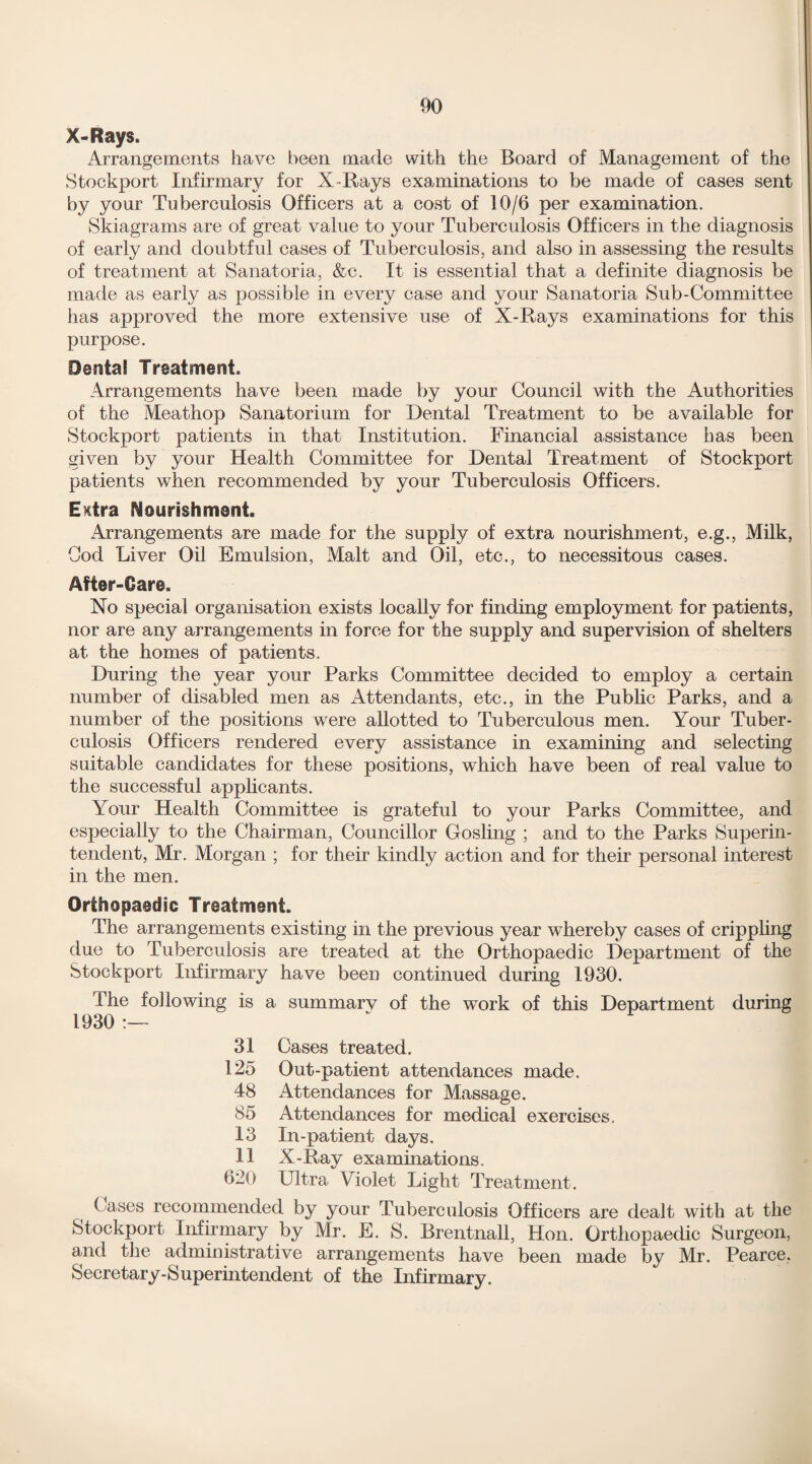 X-Rays. Arrangements have been made with the Board of Management of the Stockport Infirmary for X-Rays examinations to be made of cases sent by your Tuberculosis Officers at a cost of 10/6 per examination. Skiagrams are of great value to your Tuberculosis Officers in the diagnosis of early and doubtful cases of Tuberculosis, and also in assessing the results of treatment at Sanatoria, &c. It is essential that a definite diagnosis be made as early as possible in every case and your Sanatoria Sub-Committee has approved the more extensive use of X-Rays examinations for this purpose. Dental Treatment. Arrangements have been made by your Council with the Authorities of the Meathop Sanatorium for Dental Treatment to be available for Stockport patients in that Institution. Financial assistance has been given by your Health Committee for Dental Treatment of Stockport patients when recommended by your Tuberculosis Officers. E^tra Nourishment. Arrangements are made for the supply of extra nourishment, e.g., Milk, Cod Liver Oil Emulsion, Malt and Oil, etc., to necessitous cases. After-Care. No special organisation exists locally for finding employment for patients, nor are any arrangements in force for the supply and supervision of shelters at the homes of patients. During the year your Parks Committee decided to employ a certain number of disabled men as Attendants, etc., in the Public Parks, and a number of the positions were allotted to Tuberculous men. Your Tuber¬ culosis Officers rendered every assistance in examining and selecting suitable candidates for these positions, which have been of real value to the successful applicants. Your Health Committee is grateful to your Parks Committee, and especially to the Chairman, Councillor Gosling ; and to the Parks Superin¬ tendent, Mr. Morgan ; for their kindly action and for their personal interest in the men. Orthopaedic Treatment. The arrangements existing in the previous year whereby cases of crippling due to Tuberculosis are treated at the Orthopaedic Department of the Stockport Infirmary have been continued during 1930. The following is a summary of the work of this Department during 1930 :— 31 Cases treated. 125 Out-patient attendances made. 48 Attendances for Massage. 85 Attendances for medical exercises. 13 In-patient days. 11 X-Ray examinations. 620 Ultra Violet Light Treatment. Cases recommended by your Tuberculosis Officers are dealt with at the Stockport Infirmary by Mr. E. S. Brentnall, Hon. Orthopaedic Surgeon, and the administrative arrangements have been made by Mr. Pearce, Secretary-Superintendent of the Infirmary.