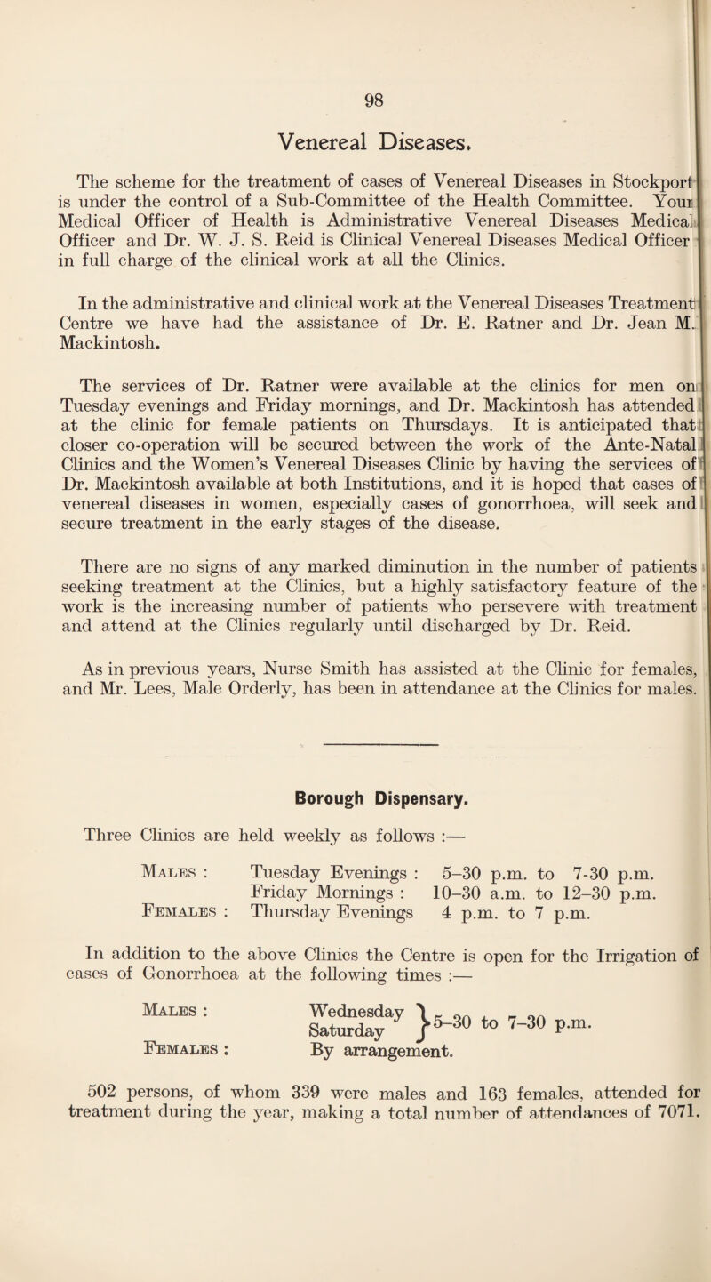 Venereal Diseases* The scheme for the treatment of cases of Venereal Diseases in Stockport is under the control of a Sub-Committee of the Health Committee. Your Medical Officer of Health is Administrative Venereal Diseases Medical Officer and Dr. W. J. S. Reid is Clinical Venereal Diseases Medical Officer in full charge of the clinical work at all the Clinics. In the administrative and clinical work at the Venereal Diseases Treatment j Centre we have had the assistance of Dr. E. Ratner and Dr. Jean M. Mackintosh. The services of Dr. Ratner were available at the clinics for men on Tuesday evenings and Friday mornings, and Dr. Mackintosh has attended at the clinic for female patients on Thursdays. It is anticipated that closer co-operation will be secured between the work of the Ante-Natal Clinics and the Women’s Venereal Diseases Clinic by having the services of Dr. Mackintosh available at both Institutions, and it is hoped that cases of venereal diseases in women, especially cases of gonorrhoea, will seek and secure treatment in the early stages of the disease. There are no signs of any marked diminution in the number of patients seeking treatment at the Clinics, but a highly satisfactory feature of the work is the increasing number of patients who persevere with treatment and attend at the Clinics regularly until discharged by Dr. Reid. As in previous years, Nurse Smith has assisted at the Clinic for females, and Mr. Lees, Male Orderly, has been in attendance at the Clinics for males. Borough Dispensary. Three Clinics are held weekly as follows :— Tuesday Evenings : 5-30 p.m. to 7-30 p.m. Friday Mornings : 10-30 a.m. to 12-30 p.m. Thursday Evenings 4 p.m. to 7 p.m. above Clinics the Centre is open for the Irrigation of at the following times :— KSf7 }«» .» 7-30 p.n. By arrangement. 502 persons, of whom 339 were males and 163 females, attended for treatment during the year, making a total number of attendances of 7071. Males : Females : In addition to the cases of Gonorrhoea Males : Females :