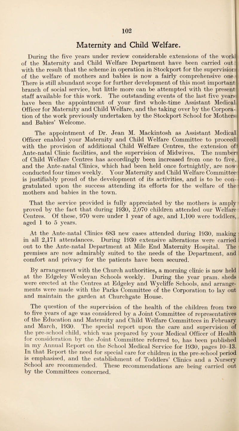 Maternity and Child Welfare* During the five years under review considerable extensions of the work of the Maternity and Child Welfare Department have been carried out with the result that the scheme in operation in Stockport for the supervision of the welfare of mothers and babies is now a fairly comprehensive one There is still abundant scope for further development of this most important branch of social service, but little more can be attempted with the present staff available for this work. The outstanding events of the last five years have been the appointment of your first whole-time Assistant Medical Officer for Maternity and Child Welfare, and the taking over by the Corpora¬ tion of the work previously undertaken by the Stockport School for Mothers and Babies’ Welcome. The appointment of Dr. Jean M. Mackintosh as Assistant Medical Officer enabled your Maternity and Child Welfare Committee to proceed with the provision of additional Child Welfare Centres, the extension of: Ante-natal Clinic facilities, and the supervision of Midwives. The number of Child Welfare Centres has accordingly been increased from one to five,, and the Ante-natal Clinics, which had been held once fortnightly, are now conducted four times weekly. Your Maternity and Child Welfare Committee1 is justifiably proud of the development of its activities, and is to be con¬ gratulated upon the success attending its efforts for the welfare of the mothers and babies in the town. That the service provided is fully appreciated by the mothers is amply proved by the fact that during 1930, 2,070 children attended our Welfare Centres. Of these, 970 were under 1 year of age, and 1,100 were toddlers, aged 1 to 5 years. At the Ante-natal Clinics 683 new cases attended during 1930, making in all 2,171 attendances. During 1930 extensive alterations were carried out to the Ante-natal Department at Mile End Maternity Hospital. The premises are now admirably suited to the needs of the Department, and comfort and privacy for the patients have been secured. By arrangement with the Church authorities, a morning clinic is now held at the Edgeley Wesleyan Schools weekly. During the year pram, sheds were erected at the Centres at Edgeley and Wycliffe Schools, and arrange¬ ments were made with the Parks Committee of the Corporation to lay out and maintain the garden at Churchgate House. The question of the supervision of the health of the children from two to five years of age was considered by a Joint Committee of representatives of the Education and Maternity and Child Welfare Committees in February and March, 1930. The special report upon the care and supervision of the pre-school child, which was prepared by your Medical Officer of Health for consideration by the Joint Committee referred to, has been published in my Annual Report on the School Medical Service for 1930, pages 10-13. In that Report the need for special care for children in the pre-school period is emphasised, and the establishment of Toddlers’ Clinics and a Nursery School are recommended. These recommendations are being carried out by the Committees concerned.