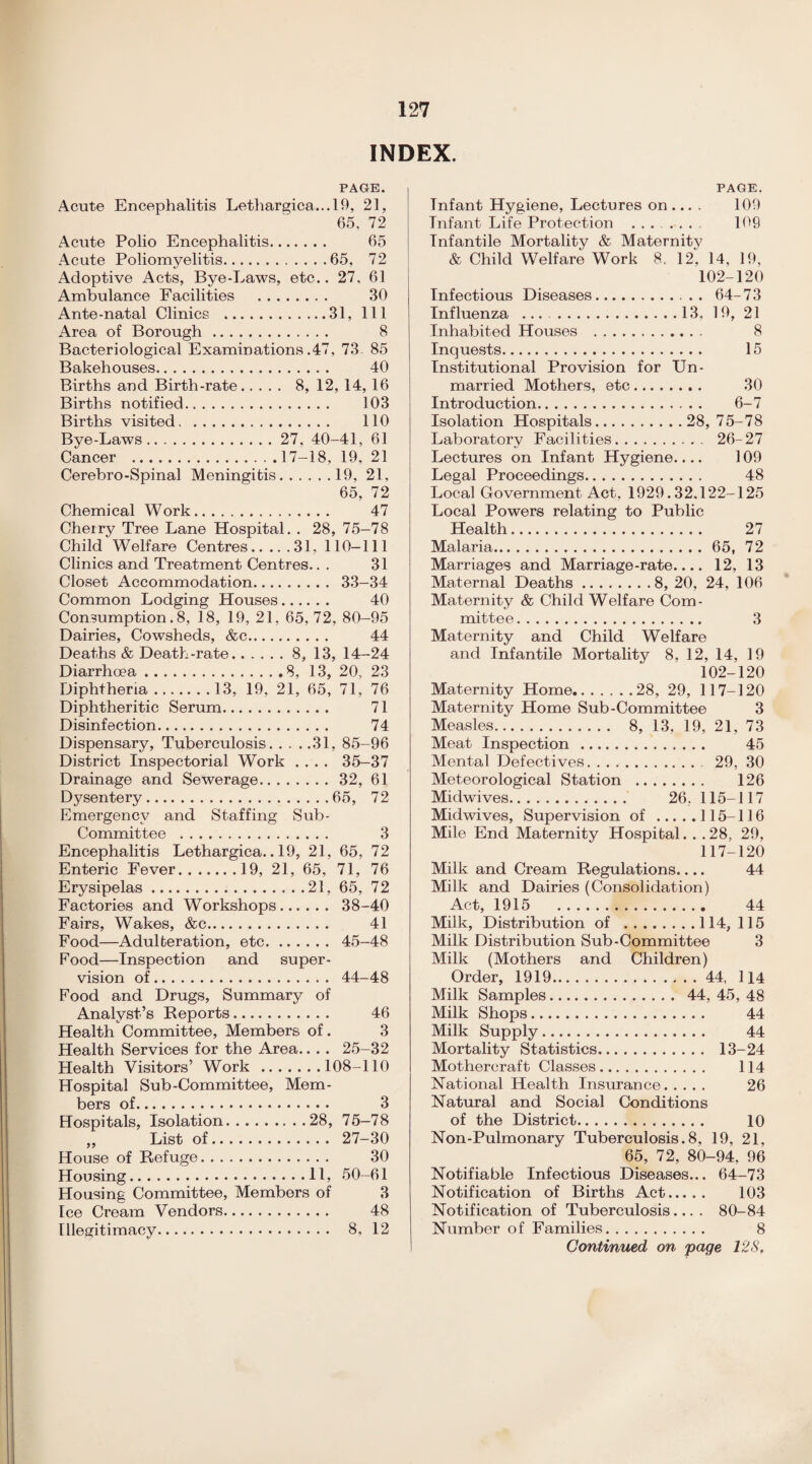 INDEX. PAGE. Acute Encephalitis Lethargica...l9, 21, 65, 72 Acute Polio Encephalitis. 65 Acute Poliomyelitis.65, 72 Adoptive Acts, Bye-Laws, etc.. 27, 61 Ambulance Facilities . 30 Ante-natal Clinics .31, 111 Area of Borough. 8 Bacteriological Examinations .47, 73 85 Bakehouses. 40 Births and Birth-rate. 8, 12, 14, 16 Births notified. 103 Births visited. 110 Bye-Laws. 27, 40-41, 61 Cancer .17-18, 19, 21 Cerebro-Spinal Meningitis.19, 21, 65, 72 Chemical Work. 47 Cherry Tree Lane Hospital. . 28, 75-78 Child Welfare Centres.31, 110-111 Clinics and Treatment Centres.. . 31 Closet Accommodation. 33-34 Common Lodging Houses. 40 Consumption. 8, 18, 19, 21, 65, 72, 80-95 Dairies, Cowsheds, &c. 44 Deaths & Death-rate.8, 13, 14—24 Diarrhoea.8, 13, 20, 23 Diphtheria.13, 19, 21, 65, 71, 76 Diphtheritic Serum. 71 Disinfection. 74 Dispensary, Tuberculosis.31, 85-96 District Inspectorial Work .... 35-37 Drainage and Sewerage.32, 61 Dysentery.65, 72 Emergency and Staffing Sub- Committee . 3 Encephalitis Lethargica.. 19, 21, 65, 72 Enteric Fever.19, 21, 65, 71, 76 Erysipelas.21, 65, 72 Factories and Workshops. 38-40 Fairs, Wakes, &c. 41 Food—Adulteration, etc. 45-48 Food—Inspection and super¬ vision of. 44-48 Food and Drugs, Summary of Analyst’s Reports. 46 Health Committee, Members of. 3 Health Services for the Area.. . . 25-32 Health Visitors’ Work.108-110 Hospital Sub-Committee, Mem¬ bers of. 3 Hospitals, Isolation.28, 75-78 „ List of. 27-30 House of Refuge. 30 Housing.11, 50-61 Housing Committee, Members of 3 Ice Cream Vendors. 48 Illegitimacy. 8, 12 PAGE. Infant Hygiene, Lectures on ... . 109 Infant Life Protection .. 109 Infantile Mortality & Maternity & Child Welfare Work 8. 12, 14, 19, 102-120 Infectious Diseases. 64-73 Influenza ..13, 19, 21 Inhabited Houses . 8 Inquests. 15 Institutional Provision for Un¬ married Mothers, etc. 30 Introduction. 6-7 Isolation Hospitals. 28,75-78 Laboratory Facilities. 26-27 Lectures on Infant Hygiene.... 109 Legal Proceedings. 48 Local Government Act, 1929.32.122-125 Local Powers relating to Public Health. 27 Malaria.65, 72 Marriages and Marriage-rate_ 12, 13 Maternal Deaths.8, 20, 24, 106 Maternity & Child Welfare Com¬ mittee . 3 Maternity and Child Welfare and Infantile Mortality 8, 12, 14, 19 102-120 Maternity Home.28, 29, 117-120 Maternity Home Sub-Committee 3 Measles. 8, 13, 19, 21, 73 Meat Inspection. 45 Mental Defectives. 29, 30 Meteorological Station . 126 Midwives. 26, 115-117 Mid wives, Supervision of.115-116 Mile End Maternity Hospital. . .28, 29, 117-120 Milk and Cream Regulations.... 44 Milk and Dairies (Consolidation) Act, 1915 44 Milk, Distribution of .114, 115 Milk Distribution Sub-Committee 3 Milk (Mothers and Children) Order, 1919.44, 114 Milk Samples. 44, 45, 48 Milk Shops. 44 Milk Supply. 44 Mortality Statistics. 13-24 Mothercraft Classes. 114 National Health Insurance. 26 Natural and Social Conditions of the District. 10 Non-Pulmonary Tuberculosis. 8, 19, 21, 65, 72, 80-94, 96 Notifiable Infectious Diseases... 64-73 Notification of Births Act. 103 Notification of Tuberculosis.... 80-84 Number of Families. 8 Continued on page 128f