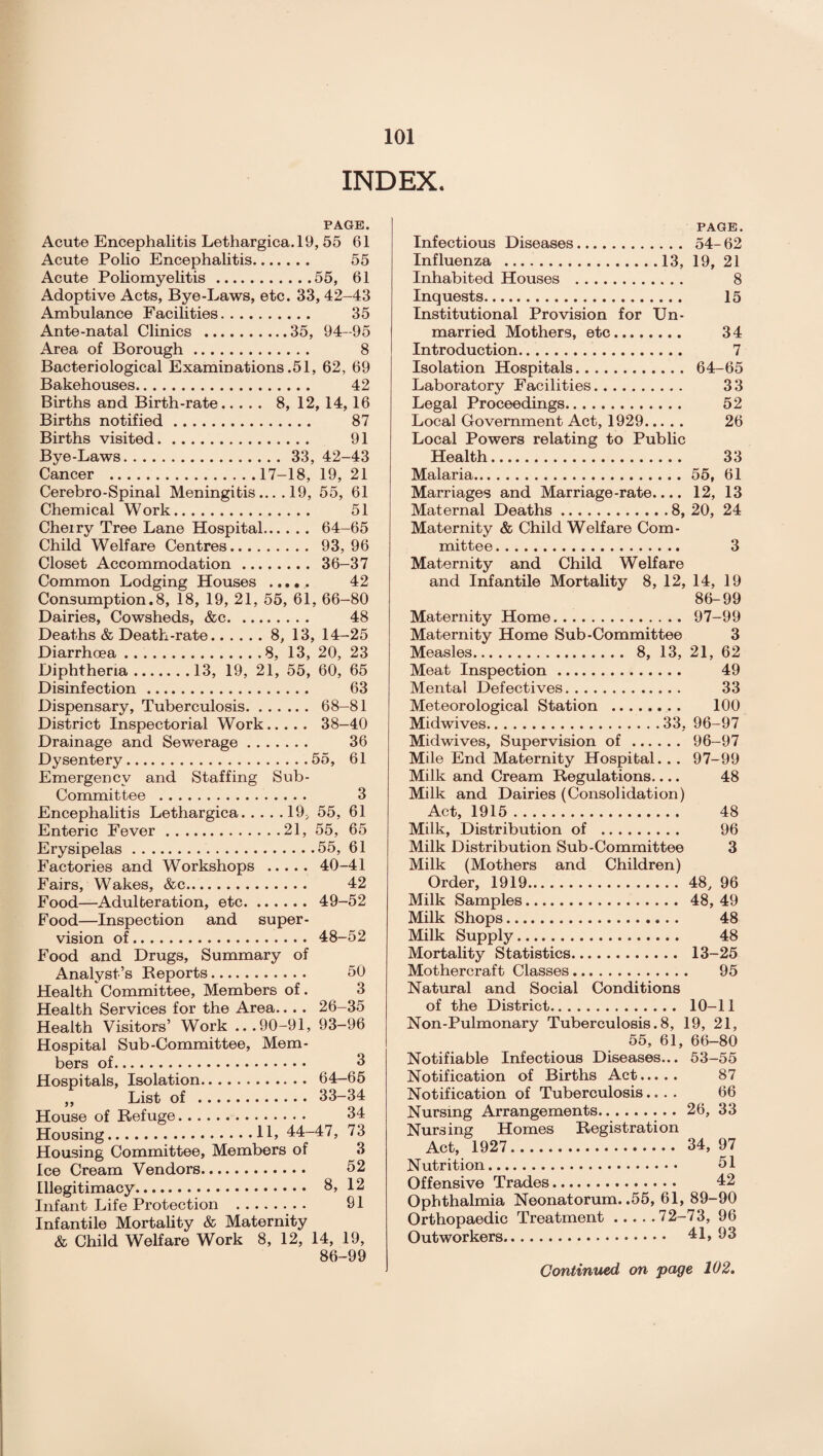 INDEX. PAGE. Acute Encephalitis Lethargica.19, 55 61 Acute Polio Encephalitis. 55 Acute Poliomyelitis.55, 61 Adoptive Acts, Bye-Laws, etc. 33, 42-43 Ambulance Facilities. 35 Ante-natal Clinics .35, 94-95 Area of Borough. 8 Bacteriological Examinations .51, 62, 69 Bakehouses. 42 Births and Birth-rate. 8, 12, 14, 16 Births notified. 87 Births visited. 91 Bye-Laws. 33, 42-43 Cancer .17-18, 19, 21 Cerebro-Spinal Meningitis.... 19, 55, 61 Chemical Work. 51 Cheiry Tree Lane Hospital. 64-65 Child Welfare Centres. 93, 96 Closet Accommodation. 36-37 Common Lodging Houses . 42 Consumption. 8, 18, 19, 21, 55, 61, 66-80 Dairies, Cowsheds, &c. 48 Deaths & Death-rate.8, 13, 14-25 Diarrhoea.8, 13, 20, 23 Diphtheria.13, 19, 21, 55, 60, 65 Disinfection. 63 Dispensary, Tuberculosis. 68-81 District Inspectorial Work. 38-40 Drainage and Sewerage. 36 Dysentery.55, 61 Emergency and Staffing Sub- Committee . 3 Encephalitis Lethargica.19, 55, 61 Enteric Fever.21, 55, 65 Erysipelas.55, 61 Factories and Workshops . 40-41 Fairs, Wakes, &c. 42 Food—Adulteration, etc. 49-52 Food—Inspection and super¬ vision of. 48-52 Food and Drugs, Summary of Analyst’s Beports. 50 Health Committee, Members of. 3 Health Services for the Area.. .. 26-35 Health Visitors’ Work ...90-91, 93-96 Hospital Sub-Committee, Mem¬ bers of. 3 Hospitals, Isolation. 64-65 ,, List of . 33-34 House of Refuge. 34 Housing.11> 44-47, 73 Housing Committee, Members of 3 Ice Cream Vendors. 52 Illegitimacy. 8, 12 Infant Life Protection . 91 Infantile Mortality & Maternity & Child Welfare Work 8, 12, 14, 19, 86-99 PAGE. Infectious Diseases. 54- 62 Influenza .13, 19, 21 Inhabited Houses . 8 Inquests. 15 Institutional Provision for Un¬ married Mothers, etc. 34 Introduction. 7 Isolation Hospitals. 64-65 Laboratory Facilities. 33 Legal Proceedings. 52 Local Government Act, 1929. 26 Local Powers relating to Public Health. 33 Malaria.55, 61 Marriages and Marriage-rate.... 12, 13 Maternal Deaths.8, 20, 24 Maternity & Child Welfare Com¬ mittee . 3 Maternity and Child Welfare and Infantile Mortality 8, 12, 14, 19 86-99 Maternity Home. 97-99 Maternity Home Sub-Committee 3 Measles. 8, 13, 21, 62 Meat Inspection. 49 Mental Defectives. 33 Meteorological Station . 100 Midwives.33, 96-97 Midwives, Supervision of. 96-97 Mile End Maternity Hospital. . . 97-99 Milk and Cream Regulations.... 48 Milk and Dairies (Consolidation) Act, 1915. 48 Milk, Distribution of . 96 Milk Distribution Sub-Committee 3 Milk (Mothers and Children) Order, 1919.48, 96 Milk Samples. 48, 49 Milk Shops. 48 Milk Supply. 48 Mortality Statistics. 13-25 Mothercraft Classes. 95 Natural and Social Conditions of the District. 10-11 Non-Pulmonary Tuberculosis.8, 19, 21, 55, 61, 66-80 Notifiable Infectious Diseases... 53-55 Notification of Births Act. 87 Notification of Tuberculosis.... 66 Nursing Arrangements.26, 33 Nursing Homes Registration Act, 1927. 34, 97 Nutrition. 51 Offensive Trades. 42 Ophthalmia Neonatorum. .55, 61, 89-90 Orthopaedic Treatment.72-73, 96 Outworkers. 41,93 Continued on page 102.