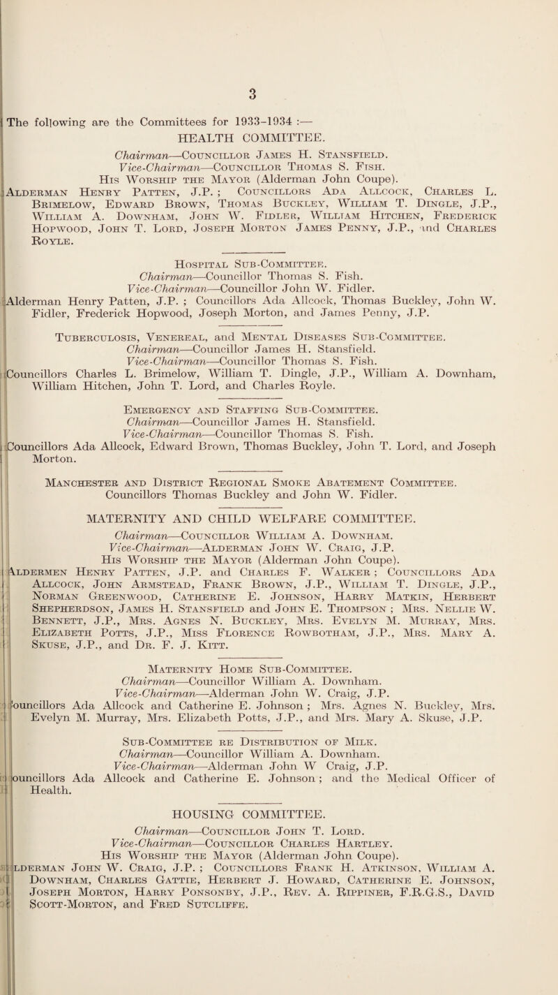 The following are the Committees for 1933-1934 :— HEALTH COMMITTEE. Chairman—Councillor James H. Stansfield. Vice-Chairman—-Councillor Thomas S. Ftsh. His Worship the Mayor (Alderman John Coupe). Alderman Henry Patten, J.P. ; Councillors Ada Allcock, Charles L. Brimelow, Edward Brown, Thomas Buckley, William T. Dingle, J.P., William A. Downham, John W. Fidler, Willtam Hitchen, Frederick Hopwood, John T. Lord, Joseph Morton James Penny, J.P., and Charles Royle. Hospital Sub-Committee. Chairman—Councillor Thomas S. Fish. Vice-Chairman—Councillor John W. Fidler. Alderman Henry Patten, J.P. ; Councillors Ada Allcock, Thomas Buckley, John W. Fidler, Frederick Hopwood, Joseph Morton, and James Penny, J.P. Tuberculosis, Venereal, and Mental Diseases Sub-Committee. Chairman—Councillor James H. Stansfield. Vice-Chairman—Councillor Thomas S. Fish. ^Councillors Charles L. Brimelow, William T. Dingle, J.P., William A. Downham, William Hitchen, John T. Lord, and Charles Royle. Emergency and Staffing Sub-Committee. Chairman—Councillor James H. Stansfield. Vice-Chairman—Councillor Thomas S. Fish, j Councillors Ada Allcock, Edward Brown, Thomas Buckley, John T. Lord, and Joseph Morton. Manchester and District Regional Smoke Abatement Committee. Councillors Thomas Buckley and John W. Fidler. MATERNITY AND CHILD WELFARE COMMITTEE. Chairman—Councillor William A. Downham. Vice-Chairman—Alderman John W. Craig, J.P. His Worship the Mayor (Alderman John Coupe). Aldermen Henry Patten, J.P. and Charles F. Walker ; Councillors Ada Allcock, John Armstead, Frank Brown, J.P., William T. Dingle, J.P., Norman Greenwood, Catherine E. Johnson, Harry Matkin, Herbert Shepherdson, James H. Stansfield and John E. Thompson ; Mrs. Nellie W. Bennett, J.P., Mrs. Agnes N. Buckley, Mrs. Evelyn M. Murray, Mrs. Elizabeth Potts, J.P., Miss Florence Rowbotham, J.P., Mrs. Mary A. Skuse, J.P., and Dr. F. J. Kitt. Maternity Home Sub-Committee. Chairman—Councillor William A. Downham. Vice-Chairman—-Alderman John W. Craig, J.P. !ouncillors Ada Allcock and Catherine E. Johnson ; Mrs. Agnes N. Buckley, Mrs. Evelyn M. Murray, Mrs. Elizabeth Potts, J.P., and Mrs. Mary A. Skuse, J.P. ouncillors Ada Health. Sub-Committee re Distribution of Milk. Chairman—Councillor William A. Downham. Vice-Chairman—-Alderman John W Craig, J.P. Allcock and Catherine E. Johnson; and the Medical Officer of HOUSING COMMITTEE. Chairman—Councillor John T. Lord. Vice-Chairman—Councillor Charles Hartley. His Worship the Mayor (Alderman John Coupe). ILDERMAN JOHN W. CRAIG, J.P. ; COUNCILLORS FRANK H. ATKINSON, WlLLIAM A. Downham, Charles Gattie, Herbert J. Howard, Catherine E. Johnson, Joseph Morton, Harry Ponsonby, J.P., Rev. A. Rippiner, F.R.G.S., David Scott-Morton, and Fred Sutcliffe. I