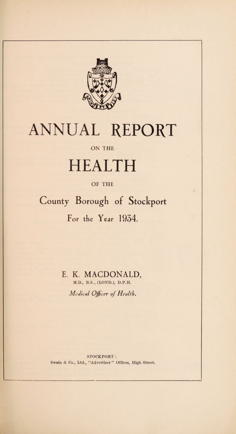 ANNUAL REPORT ON THE HEALTH OF THE County Borough of Stockport For the Year 1934. E. K. MACDONALD, M.D., B.S., (LOND.), D.P.H. Medical Ojfic er of Health. STOCKPORT : Swain & Co., Ltd., “Advertiser ” Offices, High Street.