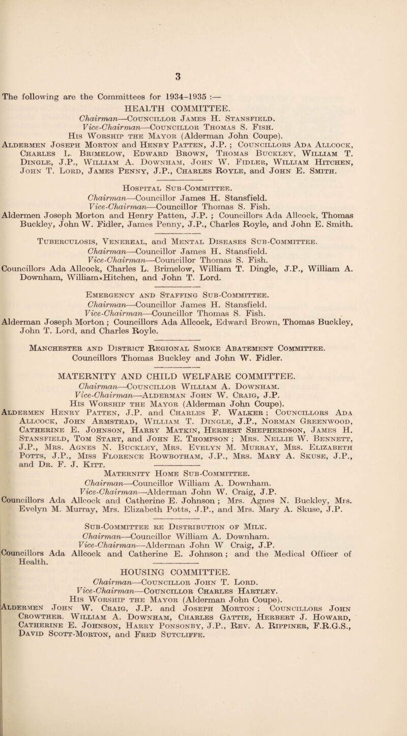 The following are the Committees for 1934-1935 :— HEALTH COMMITTEE. Chairman—Councillor James H. Stansfield. Vice-Chairman—Councillor Thomas S. Ftsh. His Worship the Mayor (Alderman John Coupe). Aldermen Joseph Morton and Henry Patten, J.P. ; Councillors Ada Allcock, Charles L. Brimelow, Edward Brown, Thomas Buckley, William T. Dingle, J.P., William A. Downham, John W. Fidler, Willtam Hitchen, John T. Lord, James Penny, J.P., Charles Royle, and John E. Smith. Hospital Sub-Committee. Chairman—Councillor James H. Stansfield. Vice-Chairman—Councillor Thomas S. Fish. Aldermen Joseph Morton and Henry Patten, J.P. ; Councillors Ada Allcock, Thomas Buckley, John W. Fidler, James Penny, J.P., Charles Royle, and John E. Smith. Tuberculosis, Venereal, and Mental Diseases Sub-Committee. Chairman—Councillor James H. Stansfield. Vice-Chairman—Councillor Thomas S. Fish. Councillors Ada Allcock, Charles L. Brimelow, William T. Dingle, J.P., William A. Downham, William .Hitchen, and John T. Lord. Emergency and Staffing Sub-Committee. Chairman—Councillor James H. Stansfield. Vice-Chairman—-Councillor Thomas S. Fish. Alderman Joseph Morton ; Councillors Ada Allcock, Edward Brown, Thomas Buckley, John T. Lord, and Charles Royle. Manchester and District Regional Smoke Abatement Committee. Councillors Thomas Buckley and John W. Fidler. MATERNITY AND CHILD WELFARE COMMITTEE. Chairman—Councillor William A. Downham. Vice-Chairman—Alderman John W. Craig, J.P. His Worship the Mayor (Alderman John Coupe). Aldermen Henry Patten, J.P. and Charles F. Walker ; Councillors Ada Allcock, John Armstead, William T. Dingle, J.P., Norman Greenwood, Catherine E. Johnson, Harry Matkin, Herbert Shepherdson, James H. Stansfield, Tom Start, and John E. Thompson ; Mrs. Nellie W. Bennett, J.P., Mrs. Agnes N. Buckley, Mrs. Evelyn M. Murray, Mrs. Elizabeth Potts, J.P., Miss Florence Rowbotham, J.P., Mrs. Mary A. Skuse, J.P., and Dr. F. J. Kitt. - Maternity Home Sub-Committee. Chairman—Councillor William A. Downham. Vice-Chairman—Alderman John W. Craig, J.P. Councillors Ada Allcock and Catherine E. Johnson ; Mrs. Agnes N. Buckley, Mrs. Evelyn M. Murray, Mrs. Elizabeth Potts, J.P., and Mrs. Mary A. Skuse, J.P. Sub-Committee re Distribution of Milk. Chairman—Councillor William A. Downham. Vice-Chairman—Alderman John W Craig, J.P. Councillors Ada Allcock and Catherine E. Johnson; and the Medical Officer of Health. - HOUSING COMMITTEE. Chairman—Councillor John T. Lord. Vice-Chairman—Councillor Charles Hartley. His Worship the Mayor (Alderman John Coupe). Aldermen John W. Craig, J.P. and Joseph Morton; Councillors John Crowther, William A. Downham, Charles Gattie, Herbert J. Howard, Catherine E. Johnson, Harry Ponsonby, J.P., Rev. A. Rippiner, F.R.G.S., David Scott-Morton, and Fred Sutcliffe,