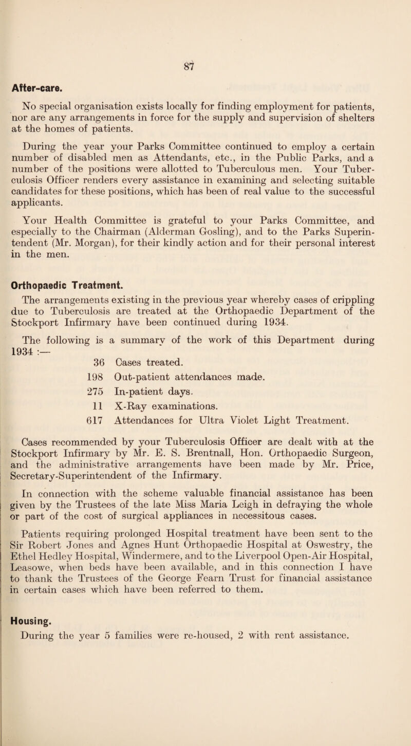 After-care. No special organisation exists locally for finding employment for patients, nor are any arrangements in force for the supply and supervision of shelters at the homes of patients. During the year your Parks Committee continued to employ a certain number of disabled men as Attendants, etc., in the Public Parks, and a number of the positions were allotted to Tuberculous men. Your Tuber¬ culosis Officer renders every assistance in examining and selecting suitable candidates for these positions, which has been of real value to the successful applicants. Your Health Committee is grateful to your Parks Committee, and especially to the Chairman (Alderman Gosling), and to the Parks Superin¬ tendent (Mr. Morgan), for their kindly action and for their personal interest in the men. Orthopaedic Treatment. The arrangements existing in the previous year whereby cases of crippling due to Tuberculosis are treated at the Orthopaedic Department of the Stockport Infirmary have been continued during 1934. The following is a summarv of the work of this Department during 1934 :— 36 Cases treated. 198 Out-patient attendances made. 275 In-patient days. 11 X-Rav examinations. «/ 617 Attendances for Ultra Violet Light Treatment. Cases recommended by your Tuberculosis Officer are dealt with at the Stockport Infirmary by Mr. E. S. Brentnall, Hon. Orthopaedic Surgeon, and the administrative arrangements have been made by Mr. Price, Secretary-Superintendent of the Infirmary. In connection with the scheme valuable financial assistance has been given by the Trustees of the late Miss Maria Leigh in defraying the whole or part of the cost of surgical appliances in necessitous cases. Patients requiring prolonged Hospital treatment have been sent to the Sir Robert Jones and Agnes Hunt Orthopaedic Hospital at Oswestry, the Ethel Hedley Hospital, Windermere, and to the Liverpool Open-Air Hospital, Leasowe, when beds have been available, and in this connection I have to thank the Trustees of the George Fearn Trust for financial assistance in certain cases winch have been referred to them. Housing. During the year 5 families were re-housed, 2 with rent assistance.