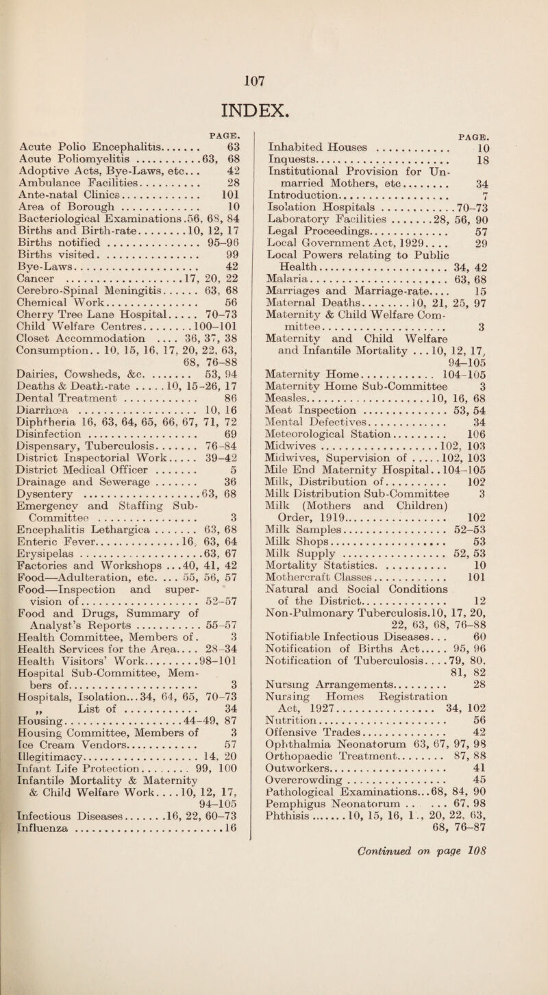 INDEX. PAGE. Acute Polio Encephalitis. 63 Acute Poliomyelitis.63, 68 Adoptive Acts, Bye-Laws, etc.. . 42 Ambulance Facilities. 28 Ante-natal Clinics. 101 Area of Borough. 10 Bacteriological Examinations .56, 68, 84 Births and Birth-rate.10, 12, 17 Births notified. 95-96 Births visited. 99 Bye-Laws. 42 Cancer .17, 20, 22 Cerebro-Spinal Meningitis.63, 68 Chemical Work. 56 Cherry Tree Lane Hospital. 70-73 Child Welfare Centres.100-101 Closet Accommodation .... 36, 37, 38 Consumption. . 10, 15, 16, 17. 20, 22, 63, 68, 76-88 Dairies, Cowsheds, &c. 53, 94 Deaths & Death-rate.10, 15-26, 17 Dental Treatment. 86 Diarrhoea . 10, 16 Diphtheria 16, 63, 64, 65, 66, 67, 71, 72 Disinfection. 69 Dispensary, Tuberculosis. 76-84 District Inspectorial Work. 39-42 District Medical Officer . 5 Drainage and Sewerage. 36 Dysentery .63, 68 Emergency and Staffing Sub- Committee . 3 Encephalitis Lethargica. 63, 68 Enteric Fever.16, 63, 64 Erysipelas.63, 67 Factories and Workshops ...40, 41, 42 Food—Adulteration, etc. .. . 55, 56, 57 Food—Inspection and super¬ vision of. 52-57 Food and Drugs, Summary of Analyst’s Reports.55-57 Health Committee, Members of. 3 Health Services for the Area.. . . 28-34 Health Visitors’ Work.98-101 Hospital Sub-Committee, Mem¬ bers of. 3 Hospitals, Isolation... 34, 64, 65, 70-73 „ List of . 34 Housing.44-49, 87 Housing Committee, Members of 3 Ice Cream Vendors. 57 Illegitimacy.14, 20 Infant Life Protection.99, 100 Infantile Mortality & Maternity & Child Welfare Work. ... 10, 12, 17, 94-105 Infectious Diseases.16, 22, 60—73 Influenza.16 PAGE. Inhabited Houses . 10 Inquests. 18 Institutional Provision for Un¬ married Mothers, etc. 34 Introduction. 7 Isolation Hospitals...70-73 Laboratory Facilities.28, 56, 90 Legal Proceedings. 57 Local Government Act, 1929. ... 29 Local Powers relating to Public Health.34, 42 Malaria. 63, 68 Marriages and Marriage-rate_ 15 Maternal Deaths.10, 21, 25, 97 Maternity & Child Welfare Com¬ mittee . 3 Maternity and Child Welfare and Infantile Mortality ... 10, 12, 17y 94-105 Maternity Home. 104-105 Maternity Home Sub-Committee 3 Measles.10, 16, 68 Meat Inspection.53, 54 Mental Defectives. 34 Meteorological Station. 106 Midwives.102, 103 Midwives, Supervision of.102, 103 Mile End Maternity Hospital.. 104-105 Milk, Distribution of. 102 Milk Distribution Sub-Committee 3 Milk (Mothers and Children) Order, 1919. 102 Milk Samples. 52—53 Milk Shops. 53 Milk Supply. 52, 53 Mortality Statistics. 10 Mothercraft Classes. 101 Natural and Social Conditions of the District. 12 Non-Pulmonary Tuberculosis. 10, 17, 20, 22, 63, 68, 76-88 Notifiable Infectious Diseases. . . 60 Notification of Births Act. 95, 96 Notification of Tuberculosis. . . .79, 80, 81, 82 Nursing Arrangements. 28 Nursing Homes Registration Act, 1927. 34, 102 Nutrition. 56 Offensive Trades. 42 Ophthalmia Neonatorum 63, 67, 97, 98 Orthopaedic Treatment. 87, 88 Outworkers. 41 Overcrowding. 45 Pathological Examinations... 68, 84, 90 Pemphigus Neonatorum . . ... 67. 98 Phthisis.10, 15, 16, 1., 20, 22, 63, 68, 76-87 Continued on page 108