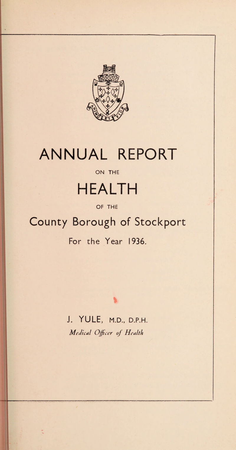 ANNUAL REPORT ON THE HEALTH OF THE County Borough of Stockport For the Year 1936. % J. YULE, M.D., D.P.H. Medical Officer of Health