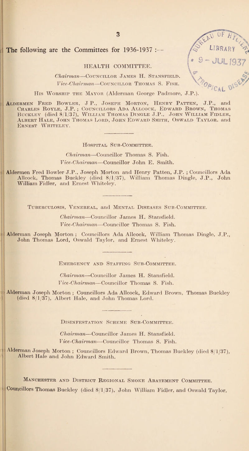 The following are the Committees for 1936-1937 :— _ N CA G LIRRaRY % HEALTH COMMITTEE. Chairman—Councillor .Tames H. Stansfield. Vice-Chairman—Councillor Thomas S. Fish. \<F VS; His Worship the Mayor (Alderman George Padmore, J.P.). Aal *** Jo caV Aldermen Fred Bowler. J P., Joseph Morton, Henry Patten, J.P., and Charles Royle, J.P. ; Councillors Ada Allcock, Edward Brown, Thomas Buckley (died 8/1/3 7), William Thomas Dingle J.P., John William Fidler, Albert Hale, John Thomas Lord, John Edward Smith, Oswald Taylor, and Ernest Whiteley. Hospital Sub-Committee. Chairman—Councillor Thomas S. Fish. Vice-Chairman—Councillor John E. Smith. Aldermen Fred Bowler J.P., Joseph Morton and Henry Patten, J.P. ; Councillors Ada Allcock, Thomas Buckley (died 8/1/37), William Thomas Dingle, J.P., John William Fidler, and Ernest Whiteley. Tuberculosis, Venereal, and Mental Diseases Sub-Committee. Chairman—Councillor James H. Stansfield. Vice-Chairman—Councillor Thomas S. Fish. ! Alderman Joseph Morton ; Councillors Ada Allcock, William Thomas Dingle, J.P., John Thomas Lord, Oswald Taylor, and Ernest Whiteley. Emergency and Staffing Sub-Committee. Chairman—Councillor James H. Stansfield. Vice-Chairman—Councillor Thomas S. Fish. Alderman Joseph Morton ; Councillors Ada Allcock, Edward Brown, Thomas Buckley (died 8/1/37), Albert Hale, and John Thomas Lord. Disinfestation Scheme Sub-Committee. Chairman—Councillor James H. Stansfield. Vice-Chairman—Councillor Thomas S. Fish. j Alderman Joseph Morton ; Councillors Edward Brown, Thomas Buckley (died 8/1/37), Albert Hale and John Edward Smith. Manchester and District Regional Smoke Abatement Committee. ; Councillors Thomas Buckley (died 8/1/37), John William Fidler, and Oswald Taylor,
