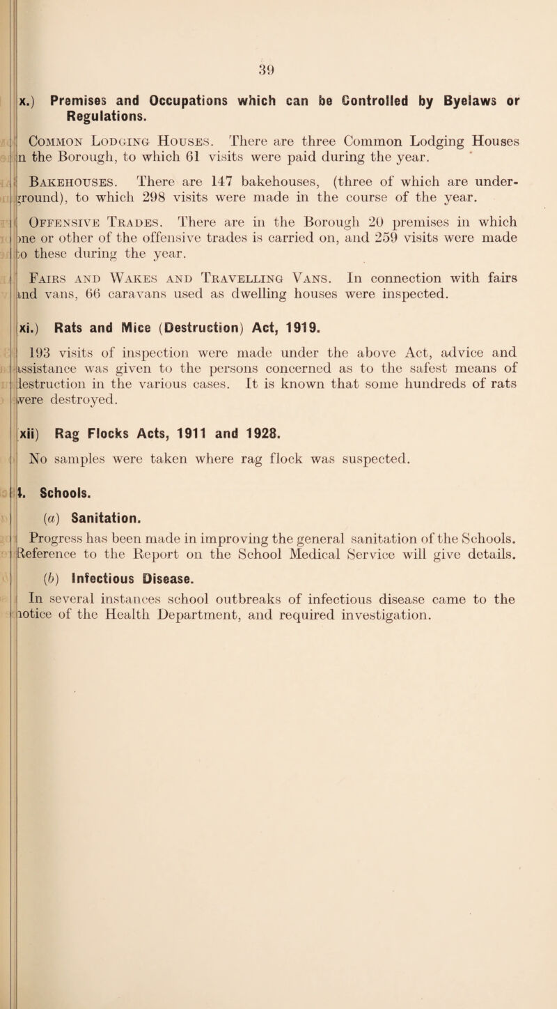 x. ) Premises and Occupations which can be Controlled by Byelaws or Regulations. Common Lodging Houses. There are three Common Lodging Houses on the Borough, to which 61 visits were paid during the year. Bakehouses. There are 147 bakehouses, (three of which are under¬ ground), to which 298 visits were made in the course of the year. i Offensive Trades. There are in the Borough 20 premises in which i )ne or other of the offensive trades is carried on, and 259 visits were made go these during the year. Fairs and Wakes and Travelling Vans. In connection with fairs md vans, 66 caravans used as dwelling houses were inspected. xi. ) Rats and Mice (Destruction) Act, 1919. 193 visits of inspection were made under the above Act, advice and f issistance was given to the persons concerned as to the safest means of destruction in the various cases. It is known that some hundreds of rats vere destroyed. xii) Rag Flocks Acts, 1911 and 1928. No samples were taken where rag flock was suspected. I l. Schools. {a) Sanitation. i Progress has been made in improving the general sanitation of the Schools. ! Reference to the Report on the School Medical Service will give details. (b) Infectious Disease. In several instances school outbreaks of infectious disease came to the » lotice of the Health Department, and required investigation.