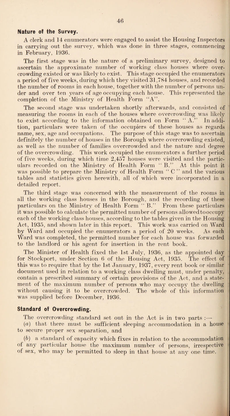 Nature of the Survey. A clerk and 14 enumerators were engaged to assist the Housing Inspectors in carrying out the survey, which was done in three stages, commencing in February, 1936. The first stage was in the nature of a preliminary survey, designed to ascertain the approximate number of working class houses where over¬ crowding existed or was likely to exist. This stage occupied the enumerators a period of five weeks, during which they visited 31,784 houses, and recorded the number of rooms in each house, together with the number of persons un¬ der and over ten years of age occupying each house. This represented the completion of the Ministry of Health Form “A”. The second stage was undertaken shortly afterwards, and consisted of measuring the rooms in each of the houses where overcrowding was likely to exist according to the information obtained on Form “A.’’ In addi¬ tion, particulars were taken of the occupiers of these houses as regards name, sex, age and occupations. The purpose of this stage was to ascertain definitely the number of houses in the Borough where overcrowding existed, as well as the number of families overcrowded and the nature and degree of the overcrowding. This work occupied the enumerators a further period of five weeks, during which time 2,457 houses were visited and the partic¬ ulars recorded on the Ministry of Health Form “ B.” At this point it was possible to prepare the Ministry of Health Form “ C ” and the various tables and statistics given herewith, all of which were incorporated in a detailed report. The third stage was concerned with the measurement of the rooms in all the working class houses in the Borough, and the recording of these particulars on the Ministry of Health Form “ B.” From these particulars it was possible to calculate the permitted number of persons allowed to occupy each of the working class houses, according to the tables given in the Housing Act, 1935, and shown later in this report. This work was carried on Ward by Ward and occupied the enumerators a period of 20 weeks. As each Ward was completed, the permitted number for each house was forwarded to the landlord or his agent for insertion in the rent book. The Minister of Health fixed the 1st July, 1936, as the appointed day for Stockport, under Section 6 of the Housing Act, 1935. The effect of this was to require that by the 1st January, 1937, every rent book or similar document used in relation to a working class dwelling must, under penalty, contain a prescribed summary of certain provisions of the Act, and a state¬ ment of the maximum number of persons who may occupy the dwelling without causing it to be overcrowded. The whole of this information was supplied before December, 1936. Standard of Overcrowding. The overcrowding standard set out in the Act is in two parts :— (a) that there must be sufficient sleeping accommodation in a house to secure proper sex separation, and (b) a standard of capacity which fixes in relation to the accommodation of any particular house the maximum number of persons, irrespective of sex, who may be permitted to sleep in that house at any one time.