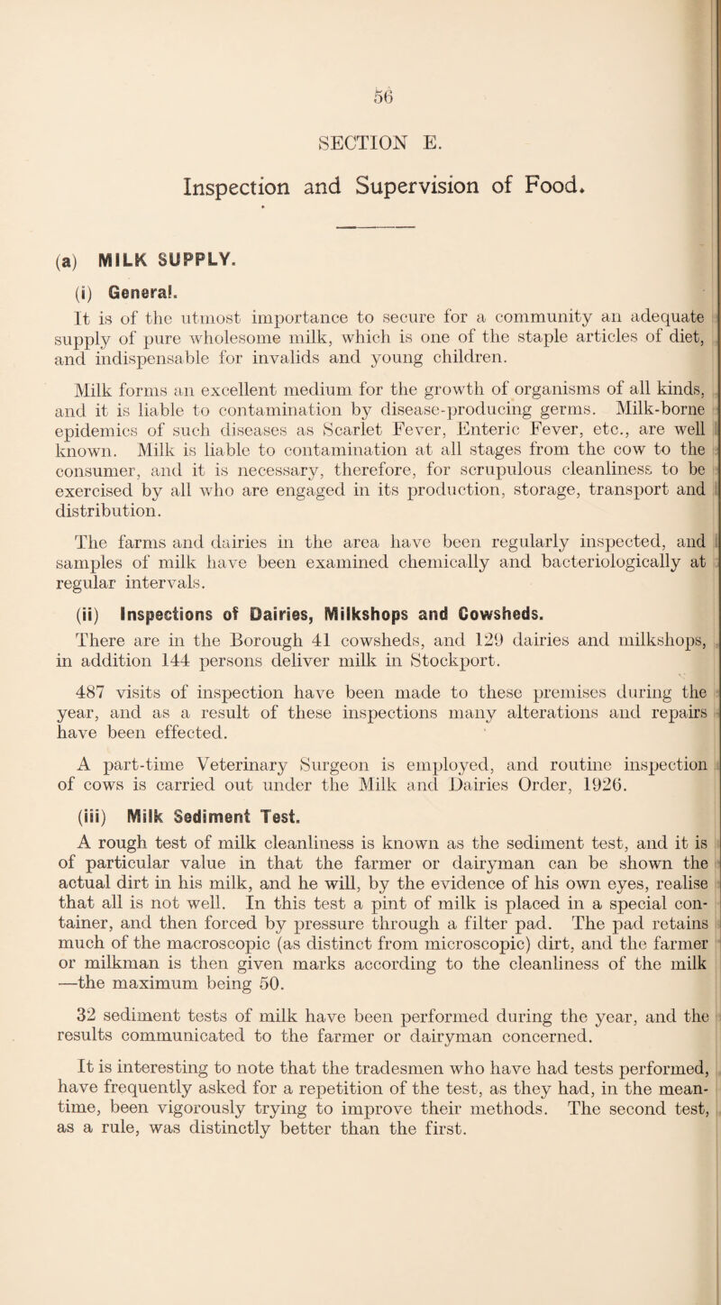 SECTION E. Inspection and Supervision of Food, (a) MILK SUPPLY, (i) General* It is of the utmost importance to secure for a community an adequate supply of pure wholesome milk, which is one of the staple articles of diet, and indispensable for invalids and young children. Milk forms an excellent medium for the growth of organisms of all kinds, and it is liable to contamination by disease-producing germs. Milk-borne epidemics of such diseases as Scarlet Fever, Enteric Fever, etc., are well known. Milk is liable to contamination at all stages from the cow to the consumer, and it is necessary, therefore, for scrupulous cleanliness to be exercised by all who are engaged in its production, storage, transport and distribution. The farms and dairies in the area have been regularly inspected, and samples of milk have been examined chemically and bacteriologically at regular intervals. (ii) Inspections of Dairies, MiSkshops and Cowsheds. There are in the Borough 41 cowsheds, and 129 dairies and milkshops, in addition 144 persons deliver milk in Stockport. 487 visits of inspection have been made to these premises during the year, and as a result of these inspections many alterations and repairs have been effected. A part-time Veterinary Surgeon is employed, and routine inspection of cows is carried out under the Milk and Dairies Order, 1926. (iii) Milk Sediment Test, A rough test of milk cleanliness is known as the sediment test, and it is of particular value in that the farmer or dairyman can be shown the actual dirt in his milk, and he will, by the evidence of his own eyes, realise that all is not well. In this test a pint of milk is placed in a special con¬ tainer, and then forced by pressure through a filter pad. The pad retains much of the macroscopic (as distinct from microscopic) dirt, and the farmer or milkman is then given marks according to the cleanliness of the milk —the maximum being 50. 32 sediment tests of milk have been performed during the year, and the results communicated to the farmer or dairyman concerned. It is interesting to note that the tradesmen who have had tests performed, have frequently asked for a repetition of the test, as they had, in the mean¬ time, been vigorously trying to improve their methods. The second test, as a rule, was distinctly better than the first.