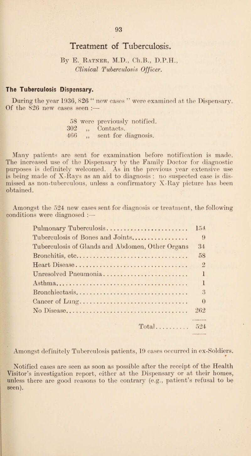 Treatment of Tuberculosis* By E. Ratner, M.D., Ch.B., D.P.H., Clinical Tuberculosis Officer. The Tuberculosis Dispensary. During the year 1936, 826 44 new cases ” were examined at the Dispensary. Of the 826 new cases seen :— 58 were previously notified. 302 ,, Contacts. 466 ,, sent for diagnosis. Many patients are sent for examination before notification is made. The increased use of the Dispensary by the Family Doctor for diagnostic purposes is definitely welcomed. As in the previous year extensive use is being made of X-Rays as an aid to diagnosis ; no suspected case is dis¬ missed as non-tuberculous, unless a confirmatory X-Ray picture has been obtained. Amongst the 524 new cases sent for diagnosis or treatment, the following conditions were diagnosed Pulmonary Tuberculosis. 154 Tuberculosis of Bones and Joints. 9 Tuberculosis of Glands and Abdomen, Other Organs 34 Bronchitis, etc. 58 Heart Disease. 2 Unresolved Pneumonia. 1 Asthma. 1 Bronchiectasis. 3 Cancer of Lung. 0 No Disease. 262 Total. 524 Amongst definitely Tuberculosis patients, 19 cases occurred in ex-Soldiers. Notified cases are seen as soon as possible after the receipt of the Health Visitor’s investigation report, either at the Dispensary or at their homes, unless there are good reasons to the contrary (e.g., patient’s refusal to be seen).