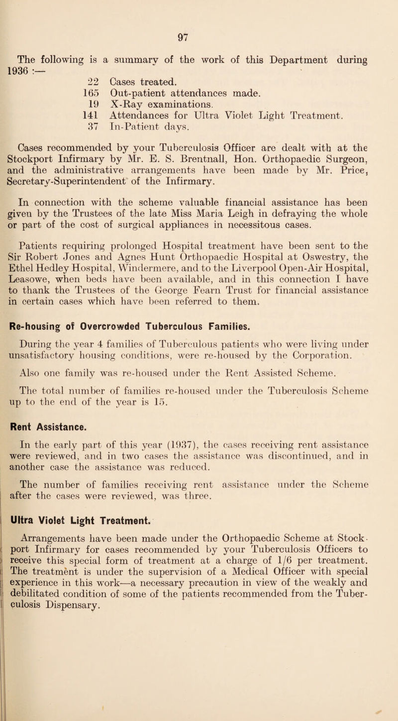 The following is a summary of the work of this Department during 1936 :— 22 Cases treated. 165 Out-patient attendances made. 19 X-Rav examinations. %/ 141 Attendances for Ultra Violet Light Treatment. 37 In-Patient days. Cases recommended by your Tuberculosis Officer are dealt with at the Stockport Infirmary by Mr. E. S. Brentnall, Hon. Orthopaedic Surgeon, and the administrative arrangements have been made by Mr. Price, Secretary-Superintendent of the Infirmary. In connection with the scheme valuable financial assistance has been given by the Trustees of the late Miss Maria Leigh in defraying the whole or part of the cost of surgical appliances in necessitous cases. Patients requiring prolonged Hospital treatment have been sent to the Sir Robert Jones and Agnes Hunt Orthopaedic Hospital at Oswestry, the Ethel Hedley Hospital, Windermere, and to the Liverpool Open-Air Hospital, Leasowe, when beds have been available, and in this connection I have to thank the Trustees of the George Fearn Trust for financial assistance in certain cases which have been referred to them. Re-housing of Overcrowded Tuberculous Families. During the year 4 families of Tuberculous patients who were living under unsatisfactory housing conditions, were re-housed by the Corporation. Also one family was re-housed under the Rent Assisted Scheme. The total number of families re-housed under the Tuberculosis Scheme up to the end of the year is 15. Rent Assistance. In the early part of this year (1937), the cases receiving rent assistance were reviewed, and in two cases the assistance was discontinued, and in another case the assistance was reduced. The number of families receiving rent assistance under the Scheme after the cases were reviewed, was three. Ultra Violet Light Treatment. Arrangements have been made under the Orthopaedic Scheme at Stock- port Infirmary for cases recommended by your Tuberculosis Officers to receive this special form of treatment at a charge of 1/6 per treatment. The treatment is under the supervision of a Medical Officer with special experience in this wrork—a necessary precaution in view of the weakly and debilitated condition of some of the patients recommended from the Tuber¬ culosis Dispensary.