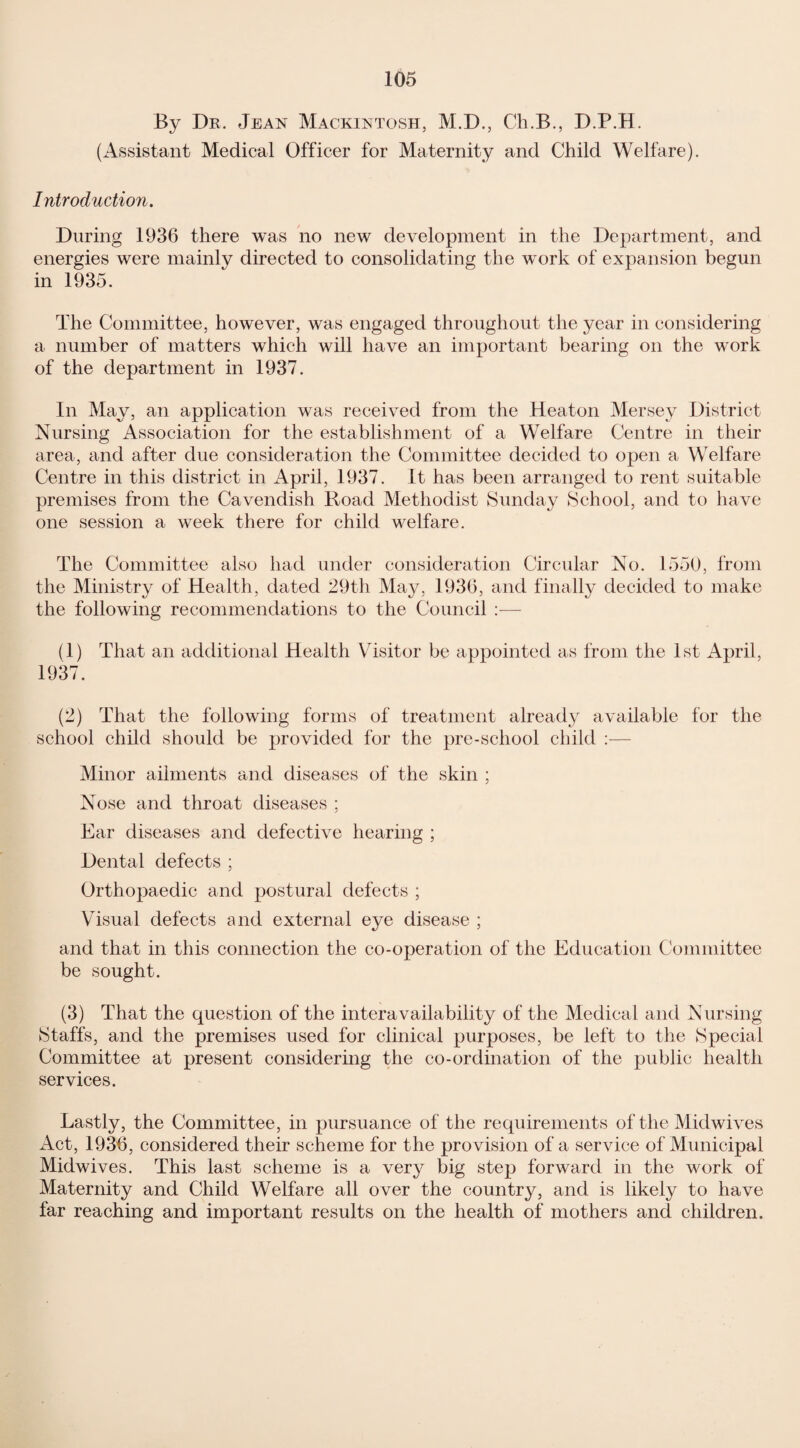 By Dr. Jean Mackintosh, M.D., Ch.B., D.P.H. (Assistant Medical Officer for Maternity and Child Welfare). Introduction. During 1936 there was no new development in the Department, and energies were mainly directed to consolidating the work of expansion begun in 1935. The Committee, however, was engaged throughout the year in considering a number of matters which will have an important bearing on the work of the department in 1937. In May, an application was received from the Heaton Mersey District Nursing Association for the establishment of a Welfare Centre in their area, and after due consideration the Committee decided to open a Welfare Centre in this district in April, 1937. It has been arranged to rent suitable premises from the Cavendish Road Methodist Sunday School, and to have one session a week there for child welfare. The Committee also had under consideration Circular No. 1550, from the Ministry of Health, dated 29th May, 1936, and finally decided to make the following recommendations to the Council :— (1) That an additional Health Visitor be appointed as from the 1st April, 1937. (2) That the following forms of treatment already available for the school child should be provided for the pre-school child :— Minor ailments and diseases of the skin ; Nose and throat diseases ; Ear diseases and defective hearing ; Dental defects ; Orthopaedic and postural defects ; Visual defects and external eye disease ; and that in this connection the co-operation of the Education Committee be sought. (3) That the question of the interavailability of the Medical and Nursing Staffs, and the premises used for clinical purposes, be left to the Special Committee at present considering the co-ordination of the public health services. Lastly, the Committee, in pursuance of the requirements of the Mid wives Act, 1936, considered their scheme for the provision of a service of Municipal Midwives. This last scheme is a very big step forward in the work of Maternity and Child Welfare all over the country, and is likely to have far reaching and important results on the health of mothers and children.