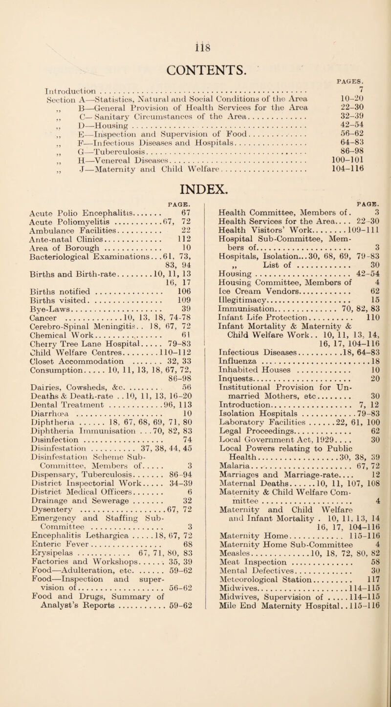 CONTENTS. PAGES. Introduction. 7 Section A—Statistics, Natural and Social Conditions of the Area 10-20 „ B—General Provision of Health Services for the Area 22-30 ,, C— Sanitary Circumstances of the Area. 32-39 ,, D—Housing. 42-54 ,, E—Inspection and Supervision of Food.. ... 56-62 ,, F—Infectious Diseases and Hospitals. 64-83 ,, G—Tuberculosis. 86-98 ,, H—Venereal Diseases. 100-101 ,, -J—Maternity and Child Welfare. 104-116 INDEX. PAGE. Acute Polio Encephalitis. 67 Acute Poliomyelitis.67, 72 Ambulance Facilities. 22 Ante-natal Clinics. 112 Area of Borough. 10 Bacteriological Examinations... 6 L, 73, 83, 94 Births and Birth-rate.10, 11, 13 16, 17 Births notified. 106 Births visited. 109 Bye-Laws. 39 Cancer .10, 13, 18, 74-78 Cerebro-Spinal Meningitis.. 18, 67, 72 Chemical Work. 61 Cherry Tree Lane Hospital. 79-83 Child Welfare Centres.110-112 Closet Accommodation . 32, 33 Consumption. .... 10, 11, 13, 18, 67, 72, 86-98 Dairies, Cowsheds, &c. 56 Deaths & Death-rate . . 10, 11, 13, 16-20 Dental Treatment.96, 113 Diarrhoea . 10 Diphtheria.18, 67, 68, 69, 71, 80 Diphtheria Immunisation . . .70, 82, 83 Disinfection. 74 Disinfestation. 37, 38, 44, 45 Disinfestation Scheme Sub- Committee, Members of. 3 Dispensary, Tuberculosis. 86-94 District Inspectorial Work. 34-39 District Medical Officers. 6 Drainage and Sewerage. 32 Dysentery .67, 72 Emergency and Staffing Sub- Committee . 3 Encephalitis Lethargica.18, 67, 72 Enteric Fever. 68 Erysipelas. 67, 71, 80, 83 Factories and Workshops.35, 39 Food—Adulteration, etc.59-62 Food—Inspection and super¬ vision of. 56-62 Food and Drugs, Summary of Analyst’s Reports.59-62 PAGE. Health Committee, Members of. 3 Health Services for the Area.. . . 22-30 Health Visitors’ Work.109-111 Hospital Sub-Committee, Mem¬ bers of. 3 Hospitals, Isolation...30, 68, 69, 79-83 ,, List of . 30 Housing. 42-54 Housing Committee, Members of 4 Ice Cream Vendors. 62 Illegitimacy. 15 Immunisation. 70, 82, 83 Infant Life Protection. 110 Infant Mortality & Maternity & Child Welfare Work. . 10, 11, 13, 14, 16, 17, 104-116 Infectious Diseases.18,64-83 Influenza.18 Inhabited Houses . 10 Inquests. 20 Institutional Provision for Un¬ married Mothers, etc. 30 Introduction.. 7, 12 Isolation Hospitals.79-83 Laboratory Facilities.22, 61, 100 Legal Proceedings. 62 Local Government Act, 1929. ... 30 Local Powers relating to Public Health.30, 38, 39 Malaria.. . 67,72 Marriages and Marriage-rate.... 12 Maternal Deaths.10, 11, 107, 108 Maternity & Child Welfare Com¬ mittee . 4 Maternity and Child Welfare and Infant Mortality . 10, 11, 13, 14 16, 17, 104-116 Maternity Home. 115-116 Maternity Home Sub-Committee 4 Measles. ..10, 18, 72, 80, 82 Meat Inspection. 58 Mental Defectives. 30 Meteorological Station. 117 Midwives.114-115 Midwives, Supervision of.114-115 Mile End Maternity Hospital. . 115-116