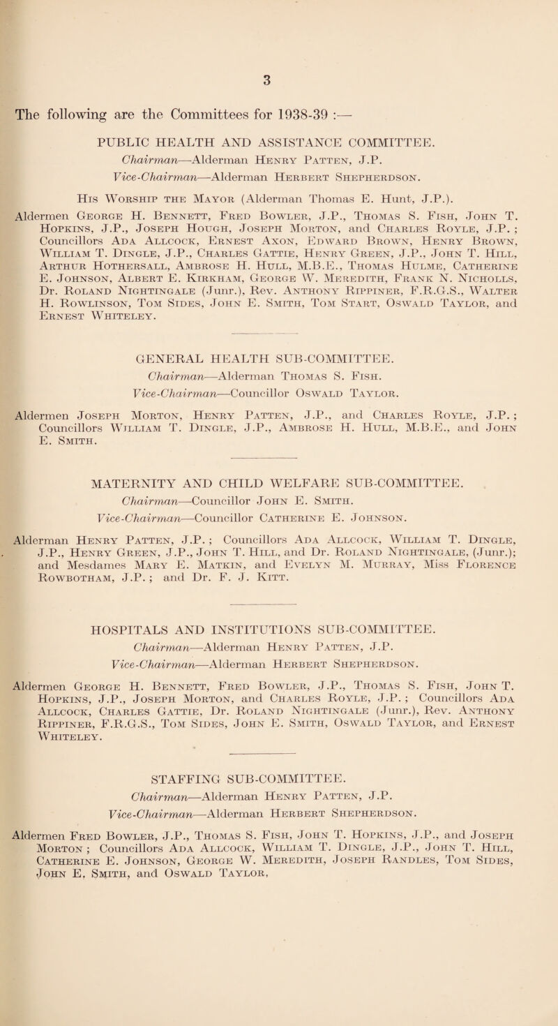 The following are the Committees for 1938-39 :— PUBLIC HEALTH AND ASSISTANCE COMMITTEE. Chairman—Alderman Henry Patten, J.P. Vice-Chairman—Alderman Herbert Shepherdson. His Worship the Mayor (Alderman Thomas E. Hunt, J.P.). Aldermen George H. Bennett, Fred Bowler, J.P., Thomas S. Fish, John T. Hopkins, J.P., Joseph Hough, Joseph Morton, and Charles Royle, J.P. ; Councillors Ada Allcock, Ernest Axon, Edward Brown, Henry Brown, William T. Dingle, J.P., Charles Gattie, Henry Green, J.P., John T. Hill, Arthur Hothersall, Ambrose H. Hull, M.B.E., Thomas Hulme, Catherine E. Johnson, Albert E. Kirkham, George W. Meredith, Frank N. Nicholls, Dr. Roland Nightingale (Junr.), Rev. Anthony Rippiner, F.R.G.S., Walter H. Rowlinson, Tom Sides, John E. Smith, Tom Start, Oswald Taylor, and Ernest Whiteley. GENERAL HEALTH SUB COMMITTEE. Chairman—Alderman Thomas S. Fish. Vice-Chairman—Councillor Oswald Taylor. Aldermen Joseph Morton, Henry Patten, J.P., and Charles Royle, J.P. ; Councillors William T. Dingle, J.P., Ambrose H. Hull, M.B.E., and John E. Smith. MATERNITY AND CHILD WELFARE SUB-COMMITTEE. Chairman—Councillor John E. Smith. Vice-Chairman—Councillor Catherine E. Johnson. Alderman Henry Patten, J.P. ; Councillors Ada Allcock, William T. Dingle, J.P., Henry Green, J.P., John T. Hill, and Dr. Roland Nightingale, (Junr.); and Mesdames Mary E. Matkin, and Evelyn M. Murray, Miss Florence Rowbotham, J.P. ; and Dr. F. J. Kitt. HOSPITALS AND INSTITUTIONS SUB-COMMITTEE. Chairman—Alderman Henry Patten, J.P. Vice-Chairman—Alderman Herbert Shepherdson. Aldermen George H. Bennett, Fred Bowler, J.P., Thomas S. Fish, John T. Hopkins, J.P., Joseph Morton, and Charles Royle, J.P. ; Councillors Ada Allcock, Charles Gattie, Dr. Roland Nightingale (Junr.), Rev. Anthony Rippiner, F.R.G.S., Tom Sides, John E. Smith, Oswald Taylor, and Ernest Whiteley. STAFFING SUB-COMMITTEE. Chairman—Alderman Henry Patten, J.P. Vice-Chairman—Alderman Herbert Shepherdson. Aldermen Fred Bowler, J.P., Thomas S. Fish, John T. Hopkins, J.P., and Joseph Morton; Councillors Ada Allcock, William T. Dingle, J.P., John T. Hill, Catherine E. Johnson, George W. Meredith, Joseph Randles, Tom Sides, John E. Smith, and Oswald Taylor,