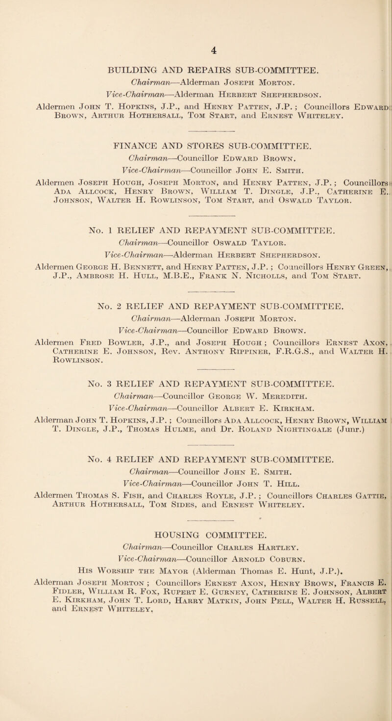 BUILDING AND REPAIRS SUB-COMMITTEE. Chairman■—Alderman Joseph Morton. Vice-Chairman—-Alderman Herbert Shepherdson. Aldermen John T. Hopkins, J.P., and Henry Patten, J.P. ; Councillors Edward: Brown, Arthur Hothersahl, Tom Start, and Ernest Whiteley. FINANCE AND STORES SUB-COMMITTEE. Chairman—Councillor Edward Brown. Vice-Chairman—Councillor John E. Smith. Aldermen Joseph Hough, Joseph Morton, and Henry Patten, J.P. ; Councillors! Ada Allcock, Henry Brown, William T. Dingle, J.P., Catherine E. Johnson, Walter H. Rowlinson, Tom Start, and Oswald Taylor. No. 1 RELIEF AND REPAYMENT SUB-COMMITTEE. Chairman—-Councillor Oswald Taylor. Vice-Chairman—-Alderman Herbert Shepherdson. Aldermen George H. Bennett, and Henry Patten, J.P. ; Councillors Henry Green, J.P., Ambrose H. Hull, M.B.E., Frank N. Nicholls, and Tom Start. No. 2 RELIEF AND REPAYMENT SUB-COMMITTEE. Chairman—-Alderman Joseph Morton. Vice-Chairman—Councillor Edward Brown. Aldermen Fred Bowler, J.P., and Joseph Hough ; Councillors Ernest Axon, Catherine E. Johnson, Rev. Anthony Rippiner, F.R.G.S., and Walter H. Rowlinson. No. 3 RELIEF AND REPAYMENT SUB-COMMITTEE. Chairman—Councillor George W. Meredith. Vice-Chairman—-Councillor Albert E. Kirkham. Alderman John T. Hopkins, J.P. ; Councillors Ada Allcock, Henry Brown, William T. Dingle, J.P., Thomas Hulme, and Dr. Roland Nightingale (Junr.) No. 4 RELIEF AND REPAYMENT SUB-COMMITTEE. Chairman—Councillor John E. Smith. Vice-Chairman—Councillor John T. Hill. Aldermen Thomas S. Fish, and Charles Royle, J.P. ; Councillors Charles Gattie, Arthur Hothersall, Tom Sides, and Ernest Whiteley. HOUSING COMMITTEE. Chairman—Councillor Charles Hartley. Vice-Chairman—Councillor Arnold Coburn. His Worship the Mayor (Alderman Thomas E. Hunt, J.P.). Alderman Joseph Morton ; Councillors Ernest Axon, Henry Brown, Francis E. Fidler, William R. Fox, Rupert E. Gurney, Catherine E. Johnson, Albert E. Kirkham, John T. Lord, Harry Matkin, John Pell, Walter H. Russell, and Ernest Whiteley,