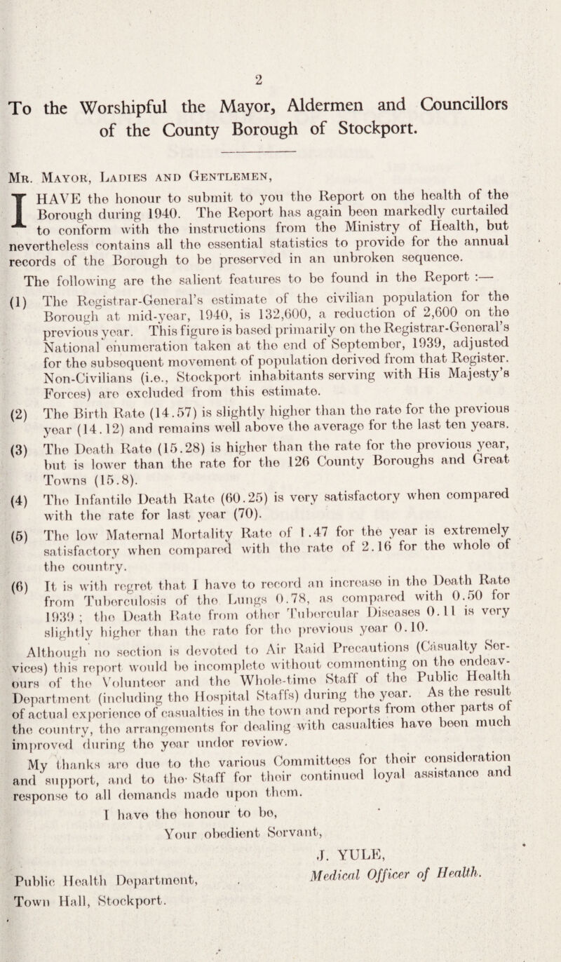 2 To the Worshipful the Mayor, Aldermen and Councillors of the County Borough of Stockport. Mr. Mayor, Ladies and Gentlemen, I HAVE the honour to submit to you the Report on the health of the Borough during 1940. The Report has again been markedly curtailed to conform with the instructions from the Ministry of Health, but nevertheless contains all the essential statistics to provide for the annual records of the Borough to be preserved in an unbroken sequence. The following are the salient features to bo found in the Report :— (1) The Registrar-General’s estimate of the civilian population for the Borough at mid-year, 1940, is 132,600, a reduction of 2,600 on the previous year. This figure is based primarily on the Registrar-General s National enumeration taken at the end of September, 1939, adjusted for tho subsequent movement of population derived from that Rogister. Non-Civilians (i.e., Stockport inhabitants serving with His Majesty’s Forces) are excluded from this estimate. (2) The Birth Rate (14.57) is slightly higher than tho rate for tho previous year (14.12) and remains well above the average for the last ten years. (3) The Death Rate (15.28) is higher than the rate for the previous year, but is lower than the rate for the 126 County Boroughs and Great Towns (15.8). (4) The Infantile Death Rate (60.25) is very satisfactory when compared with the rate for last- year (70). (5) The low Maternal Mortality Rate of 1.47 for the year is extremely satisfactory when compared with the rate of 2.16 for the whole of the country. My thanks are due to the various Committees for the and support, and to the-Staff for their continued loyal response to all demands made upon thorn. 1 have the honour to be, Your obedient Servant, Public Health Department, Town Hall, Stockport. J. YULE,