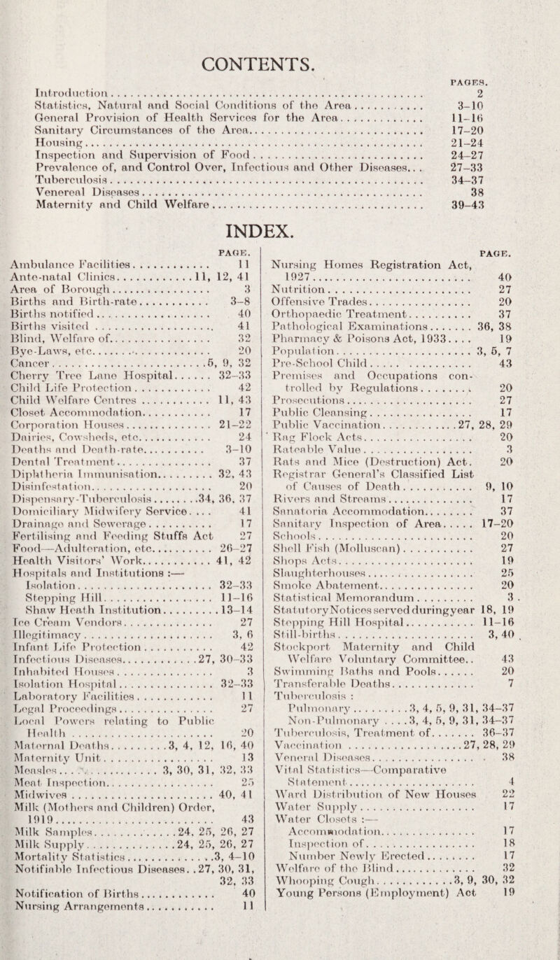 CONTENTS PAGES. Introduction. 2 Statistics, Natural and Social Conditions of the Area. 3-10 General Provision of Health Services for the Area. 11-16 Sanitary Circumstances of the Area. 17-20 Housing. 21-24 Inspection and Supervision of Food. 24—27 Prevalence of, and Control Over, Infectious and Other Diseases.. . 27-33 Tuberculosis. 34-37 Venereal Diseases. 38 Maternity and Child Welfare. 39-43 INDEX. PAGE. Ambulance Facilities. 11 Ante-natal Clinics.11, 12, 41 3 3-8 40 41 32 20 Area of Borough... Births and Birth-rate. Births notified. Births visited. Blind, Welfare of. Bye-Laws, etc.•. Cancer.5, 9, 32 Cherry Tree Lane Hospital. 32-33 Child Life Protection. 42 Child Welfare Centres. 11, 43 Closet Accommodation. 17 Corporation Houses. 21-22 Dairies, Cowsheds, etc..... 24 Deaths and Death-rate. 3-10 Dental Treatment. 37 Diphtheria Immunisation.32,43 Disinfestation. 20 Dispensary-Tuberculosis.34, 36. 37 Domiciliary Midwifery Service. ... 41 Drainage and Sewerage. 17 Fertilising and Feeding Stuffs Act 27 Food—Adulteration, etc. 26-27 Health Visitors’ Work.41, 42 Hospitals and Institutions :— Isolation. 32—33 Stopping Hill. 11-16 Shaw Heath Institution.13-14 Ice Cream Vendors. 27 Illegitimacy. 3, 6 Infant Life Protection. 42 Infectious Diseases.27, 30-33 Inhabited Houses. 3 Isolation Hospital. 32—33 1 l 27 to Public 20 16, 40 13 32, 33 » ' Laboratory Facilities Legal Proceedings. Local Powers relating Healt h. Maternal Deaths.3, 4, 12, Maternity Unit. Measles.. . .3, 30, 31, Meat' Inspection. Midwives.40, 4 1 Milk (Mothers and Children) Order, 1919. 43 Milk Samples..24. 25, 26, 27 Milk Supply.24, 25, 26, 27 Mortality Statistics.3, 4-10 Notifiable Infectious Diseases. .27, 30, 31, 32, 33 Notification of Births. Nursing Arrangements 40 1 I FACE. Nursing Homes Registration Act, 1927 . 40 Nutrition. 27 Offensive Trades. 20 Orthopaedic Treatment. 37 Pathological Examinations.36, 38 Pharmacy & Poisons Act, 1933. ... 19 Population.3, 6, 7 Pre-School Child. 43 Premises and Occupations con¬ trolled by Regulations., 20 Prosecutions. 27 Public Cleansing. 17 Public Vaccination.27, 28, 29 Rag Flock Acts. 20 Rateable Value. 3 Rats and Mice (Destruction) Act. 20 Registrar General’s Classified List of Causes of Death. 9, 10 Rivers and Streams. 17 Sanatoria. Accommodation. 37 Sanitary Inspection of Area. 17-20 Schools. 20 Shell Fish (Molluscan). 27 Shops Acts. 19 Slaughterhouses... 25 Smoko Abatement. 20 Statistical Memorandum. 3 StatutoryNoticos served duringyear 18, 19 Stepping Hill Hospital. 11-16 Still-births. 3,40 Stockport Maternity and Child Welfare Voluntary Committee.. 43 Swimming Baths and Pools. 20 Transferable Deaths. 7 Tuberculosis : Pulmonary.3, 4, 5, 9, 31, 34—37 Non-Pulmonary ... .3, 4, 5, 9, 31, 34-37 Tuberculosis, Treatment of. 36-37 Vaccination.27, 28, 29 Veneral Diseases. 38 Vital Statist ics—Comparative Statement. 4 Ward Distribution of Now Houses 22 Water Supply. 17 Water Closets :— Accommodation. 17 Inspection of. . . .. 18 Number Newly Erected. 17 Welfare of the Blind. 32 Whooping Cough.3, 9, 30, 32 Young Persons (Employment) Act 19