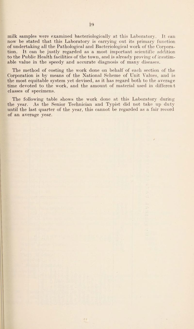 milk samples were examined bacteriologically at this Laboratory. It can now be stated that this Laboratory is carrying out its primary function of undertaking all the Pathological and Bacteriological work of the Corpora¬ tion. It can be justly regarded as a most important scientific addition to the Public Health facilities of the town, and is already proving of inestim¬ able value in the speedy and accurate diagnosis of many diseases. The method of costing the work done on behalf of each section of the Corporation is by means of the National Scheme of Unit Values, and is the most equitable system yet devised, as it has regard both to the average time devoted to the work, and the amount of material used in different classes of specimens. The following table shows the work done at this Laboratory during the year. As the Senior Technician and Typist did not take up duty until the last quarter of the year, this cannot be regarded as a fair record of an average year. /