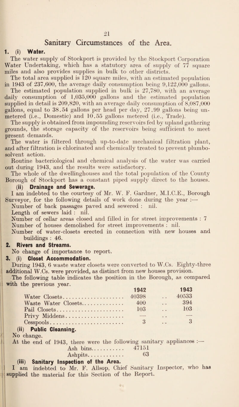 Sanitary Circumstances of the Area. 1. (i) Water. The water supply of Stockport is provided by the Stockport Corporation Water Undertaking, which has a statutory area of supply of 77 square miles and also provides supplies in bulk to other districts. The total area supplied is 120 square miles, with an estimated population in 1943 of 237,600, the average daily consumption being 9,122,000 gallons. The estimated population supplied in bulk is 27,780, with an average daily consumption of 1,035,000 gallons and the estimated population supplied in detail is 209,820, with an average daily consumption of 8,087,000 gallons, equal to 38.54 gallons per head per day, 27.99 gallons being un¬ metered (i.e.. Domestic) and 10.55 gallons metered (i.e.. Trade). The supply is obtained from impounding reservoirs fed by upland gathering grounds, the storage capacity of the reservoirs being sufficient to meet present demands. The water is filtered through up-to-date mechanical filtration plant, and after filtration is chlorinated and chemically treated to prevent plumbo- solvent action. Routine bacteriological and chemical analysis of the water was carried out during 1943, and the results were satisfactory. The whole of the dwellinghouses and the total population of the County Borough of Stockport has a constant piped supply direct to the houses. (ii) Drainage and Sewerage. I am indebted to the courtesy of Mr. W. F. Gardner, M.I.C.E., Borough Surveyor, for the following details of work done during the year Number of back passages paved and sewered : nil. Length of sewers laid : nil. Number of cellar areas closed and filled in for street improvements : 7 Number of houses demolished for street improvements : nil. Number of water-closets erected in connection with new houses and buildings : 46. 2. Rivers and Streams. No change of importance to report. 3. (i) Closet Accommodation. During 1943, 6 waste water closets were converted to W.Cs. Eighty-three additional W.Cs. were provided, as distinct from new houses provision. The following table indicates the position in the Borough, as compared with the previous year. 1942 1943 Water Closets. 40398 .. 40533 Waste Water Closets. Pail Closets. 400 103 394 103 Privy Middens. — Cesspools. 3 (ii) Public Cleansing. No change. At the end of 1943, there were the following sanitary appliances :— Ash bins. 47151 Ashpits. 63 (iii) Sanitary Inspection of the Area. I I am indebted to Mr. F. Allsop, Chief Sanitary Inspector, who has i supplied the material for this Section of the Report.