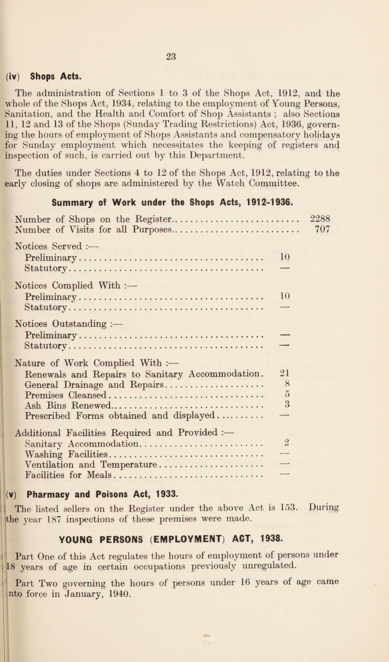 (iv) Shops Acts. The administration of Sections 1 to 3 of the Shops Act, 1912, and the whole of the Shops Act, 1934, relating to the employment of Young Persons, Sanitation, and the Health and Comfort of Shop Assistants ; also Sections 11, 12 and 13 of the Shops (Sunday Trading Restrictions) Act, 1936, govern¬ ing the hours of employment of Shops Assistants and compensatory holidays for Sunday employment which necessitates the keeping of registers and inspection of such, is carried out by this Department. The duties under Sections 4 to 12 of the Shops Act, 1912, relating to the early closing of shops are administered by the Watch Committee. Summary of Work under the Shops Acts, 1912-1936. Number of Shops on the Register. 2288 Number of Visits for all Purposes. 707 Notices Served :— Preliminary. 10 Statutory. — Notices Complied With :— Preliminary. 10 Statutory. — Notices Outstanding :— Prehminary. — Statutory. — Nature of Work Complied With :— Renewals and Repairs to Sanitary Accommodation. 21 General Drainage and Repairs. 8 Premises Cleansed. 5 Ash Bins Renewed. 3 Prescribed Forms obtained and displayed. — Additional Facihties Required and Provided :— Sanitary Accommodation. 2 Washing Facilities. — Ventilation and Temperature. —■ Facilities for Meals. — (v) Pharmacy and Poisons Act, 1933. j The listed sellers on the Register under the above Act is 153. During the year 187 inspections of these premises were made. YOUNG PERSONS (EMPLOYMENT) ACT, 1938. ' Part One of this Act regulates the hours of employment of persons under 18 years of age in certain occupations previously unregulated. Part Two governing the hours of persons under 16 years of age came into force in January, 1940.