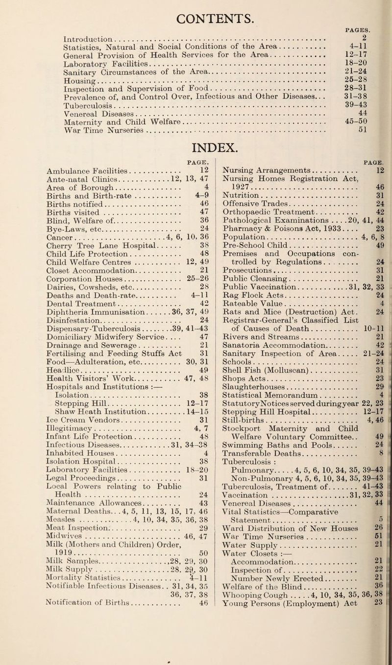 CONTENTS. Introduction. Statistics, Natural and Social Conditions of the Area. General Provision of Health Services for the Area. Laboratory Facilities. Sanitary Circumstances of the Area. Housing. Inspection and Supervision of Food. Prevalence of, and Control Over, Infectious and Other Diseases.. . Tuberculosis. Venereal Diseases. Maternity and Child Welfare. War Time Nurseries... PAGES. 2 4-11 12-17 18-20 21-24 26-28 28-31 31-38 39-43 44 45-50 51 INDEX. PAGE. Ambulance Facilities. 12 Ante-natal Clinics.12, 13, 47 Area of Borough. 4 Births and Birth-rate. 4-9 Births notified. 46 Births visited. 47 Blind, Welfare of. 36 Bye-Laws, etc. 24 Cancer.4, 6, 10, 36 Cherry Tree Lane Hospital. 38 Child Life Protection. 48 Child Welfare Centres. 12, 49 Closet Accommodation. 21 Corporation Houses. 25-26 Dairies, Cowsheds, etc. 28 Deaths and Death-rate. 4-11 Dental Treatment. 42 Diphtheria Immunisation.36, 37, 49 Disinfestation. 24 Dispensary-Tuberculosis.39, 41-43 Domiciliary Midwifery Service.... 47 Drainage and Sewerage. 21 Fertilising and Feeding Stuffs Act 31 Food—Adulteration, etc. 30, 31 Headlice. 49 Health Visitors’ Work.47, 48 Hospitals and Institutions :— Isolation. 38 Stepping Hill. 12-17 Shaw Heath Institution.14-15 Ice Cream Vendors. 31 Illegitimacy. 4, 7 Infant Life Protection. 48 Infectious Diseases.31, 34-38 Inhabited Houses. 4 Isolation Hospital... 38 Laboratory Facilities. 18—20 Legal Proceedings. 31 Local Powers relating to Public Health. 24 Maintenance Allowances. 43 Maternal Deaths.. .4, 5, 11, 13, 15, 17, 46 Measles.4, 10, 34, 35, 36, 38 Meat Inspection. 29 i Midwives.46, 47 Milk (Mothers and Children) Order, 1919. 50 Milk Samples.,28, 29, 30 Milk Supply.28. 29., 30 Mortality Statistics. ^-11 Notifiable Infectious Diseases. . 31, 34, 35 36, 37, 38 Notification of Births. 46 PAGE, Nursing Arrangements. 12 Nursing Homes Registration Act, 1927. 46 Nutrition. 31 Offensive Trades. 24 Orthopaedic Treatment. 42 Pathological Examinations . . . .20, 41, 44 Pharmacy & Poisons Act, 1933.... 23 Population.4, 6, 8 Pre-School Child... 49 Premises and Occupations con¬ trolled by Regulations. 24 Prosecutions. 31 Public Cleansing. 21 Public Vaccination.31, 32, 33 Rag Flock Acts. 24 Rateable Value. 4 Rats and Mice (Destruction) Act. 24 Registrar-General’s Classified List of Causes of Death. 10-11 Rivers and Streams. 21 Sanatoria Accommodation. 42 Sanitary Inspection of Area. 21-24 Schools. 24 Shell Fish (Molluscan). 31 Shops Acts. 23 Slaughterhouses. 29 Statistical Memorandum. 4 StatutoryNotices served during year 22, 23 Stepping Hill Hospital. 12-17 Still-births. 4, 46 Stockport Maternity and Child Welfare Volimtary Committee.. 49 Swimming Baths and Pools. 24 Transferable Deaths. 8 Tuberculosis : Pulmonary.4, 5, 6, 10, 34, 35, 39-43 Non-Pulmonary 4, 5, 6, 10, 34, 35, 39-43 Tuberculosis, Treatment of. 41-43 i. Vaccination.31,32,33 i: Venereal Diseases. 44 !' Vital Statistics—Comparative Statement. 5 Ward Distribution of New Houses 26 War Time Nurseries. 61 Water Supply. 21 Water Closets :— Accommodation. 21 Inspection of. 22 . Number Newly Erected. 21 , Welfare of the Blind. 36 ' Whooping Cough.4, 10, 34, 35, 36, 38 ■ Young Persons (Employment) Act 23