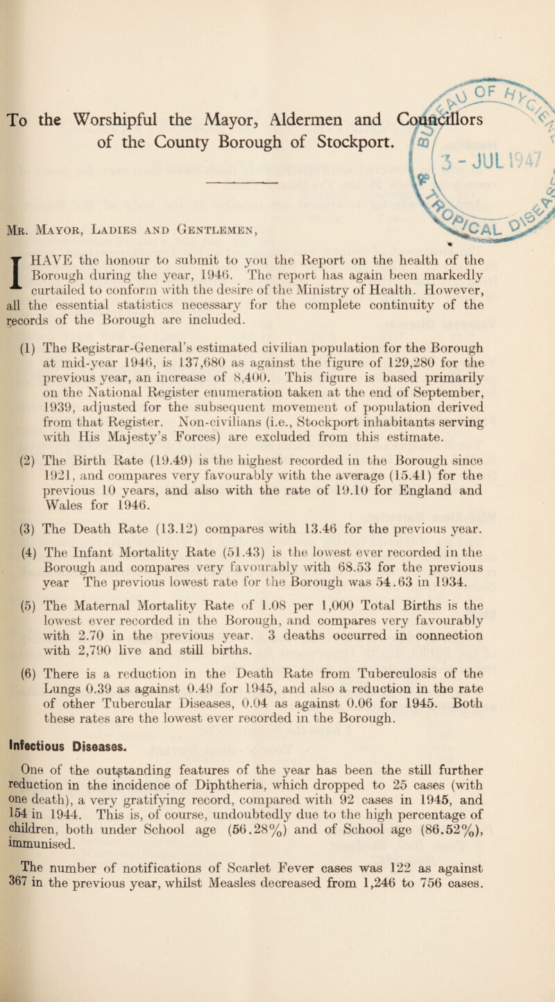 To the Worshipful the Mayor, Aldermen and of the County Borough of Stockport. Mr. Mayor, Ladies and Gentlemen, I HAVE the honour to submit to you the Report on the health of the Borough during the year, 194b. The report has again been markedly curtailed to conform with the desire of the Ministry of Health. However, all the essential statistics necessary for the complete continuity of the records of the Borough are included. (1) The Registrar-General’s estimated civilian population for the Borough at mid-year 1946, is 137,680 as against the figure of 129,280 for the previous year, an increase of 8,400. This figure is based primarily on the National Register enumeration taken at the end of September, 1939, adjusted for the subsequent movement of population derived from that Register. Non-civilians (i.e., Stockport inhabitants serving with His Majesty’s Forces) are excluded from this estimate. (2) The Birth Rate (19.49) is the highest recorded in the Borough since 1921, and compares very favourably with the average (15.41) for the previous 10 years, and also with the rate of 19.10 for England and Wales for 1946. (3) The Death Rate (13.12) compares with 13.46 for the previous year. (4) The Infant Mortality Rate (51.43) is the lowest ever recorded in the Borough and compares very favourably with 68.53 for the previous year The previous lowest rate for the Borough was 54.63 in 1934. (5) The Maternal Mortality Rate of 1.08 per 1,000 Total Births is the lowest ever recorded in the Borough, and compares very favourably with 2.70 in the previous year. 3 deaths occurred in connection with 2,790 live and still births. (6) There is a reduction in the Death Rate from Tuberculosis of the Lungs 0.39 as against 0.49 for 1945, and also a reduction in the rate of other Tubercular Diseases, 0.04 as against 0.06 for 1945. Both these rates are the lowest ever recorded in the Borough. Infectious Diseases. One of the outstanding features of the year has been the still further reduction in the incidence of Diphtheria, which dropped to 25 cases (with one death), a very gratifying record, compared with 92 cases in 1945, and 154 in 1944. This is, of course, undoubtedly due to the high percentage of children, both under School age (56.28%) and of School age (86.52%), immunised. The number of notifications of Scarlet Fever cases was 122 as against 367 in the previous year, whilst Measles decreased from 1,246 to 756 cases.