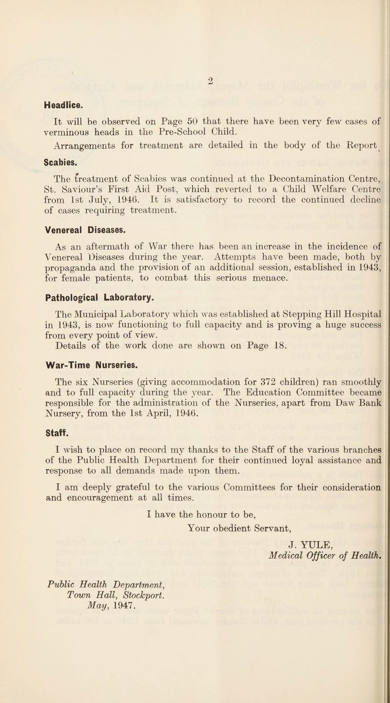 Headlice. It will be observed on Page 50 that there have been very few cases of verminous heads in the Pre-School Child. Arrangements for treatment are detailed in the body of the Report Scabies. The treatment of Scabies was continued at the Decontamination Centre, St. Saviour’s First Aid Post, which reverted to a Child Welfare Centre from 1st July, 1946. It is satisfactory to record the continued decline of cases requiring treatment. Venereal Diseases. As an aftermath of War there has been an increase in the incidence of Venereal Diseases during the year. Attempts have been made, both by propaganda and the provision of an additional session, established in 1943, for female patients, to combat this serious menace. Pathological Laboratory. The Municipal Laboratory which was established at Stepping Hill Hospital in 1943, is now functioning to full capacity and is proving a huge success from every point of view. Details of the work done are shown on Page 18. War-Time Nurseries. The six Nurseries (giving accommodation for 372 children) ran smoothly and to full capacity during the year. The Education Committee became responsible for the administration of the Nurseries, apart from Daw Bank Nursery, from the 1st April, 1946. Staff. I wish to place on record my thanks to the Staff of the various branches of the Public Health Department for their continued loyal assistance and response to all demands made upon them. I am deeply grateful to the various Committees for their consideration and encouragement at all times. I have the honour to be, Your obedient Servant, J. YULE, Medical Officer of Health. Public Health Department, Town Hall, Stockport. May, 1947.