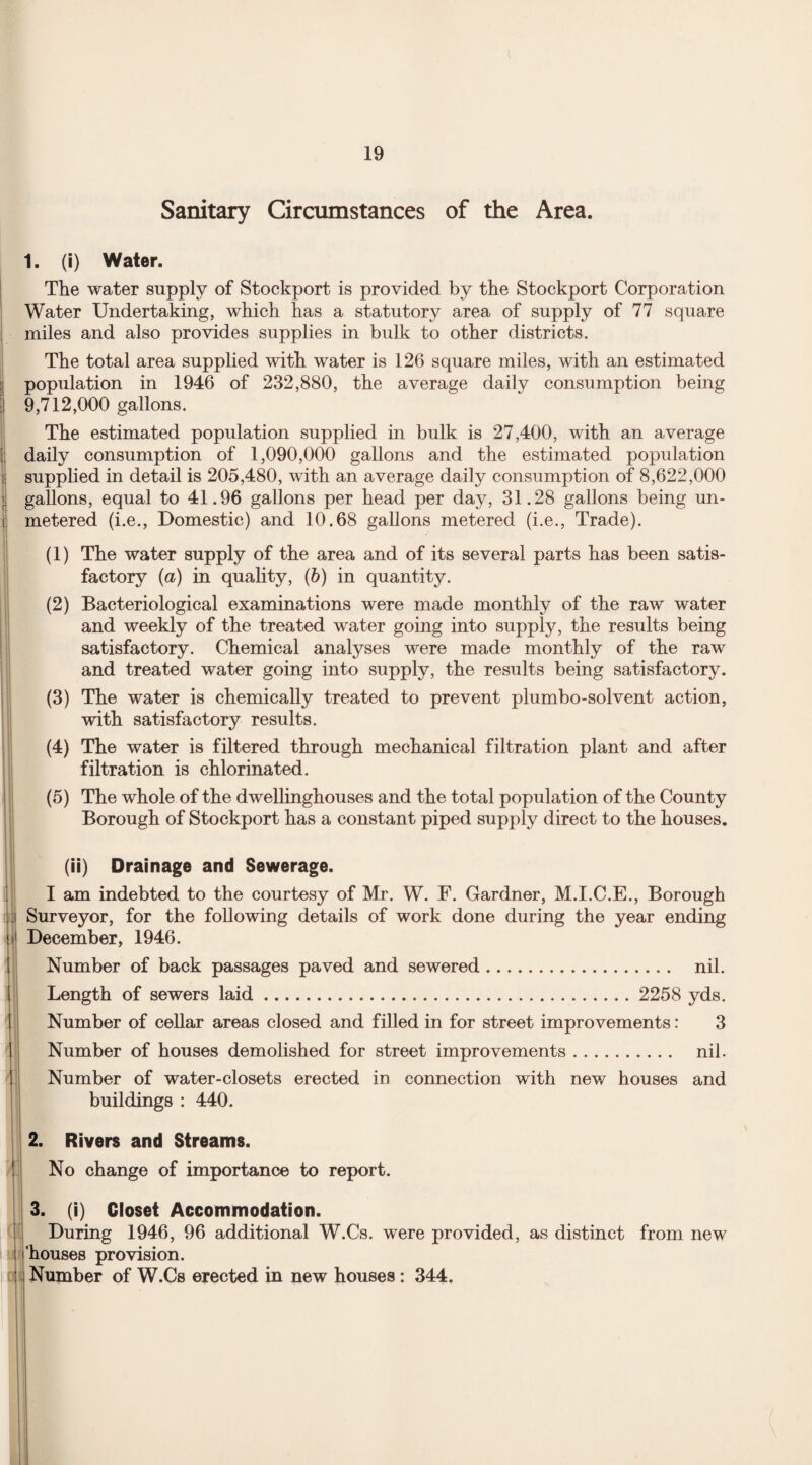Sanitary Circumstances of the Area. 1. (i) Water. The water supply of Stockport is provided by the Stockport Corporation Water Undertaking, which has a statutory area of supply of 77 square miles and also provides supplies in bulk to other districts. The total area supplied with water is 126 square miles, with an estimated I population in 1946 of 232,880, the average daily consumption being I 9,712,000 gallons. The estimated population supplied in bulk is 27,400, with an average daily consumption of 1,090,000 gallons and the estimated population supplied in detail is 205,480, with an average daily consumption of 8,622,000 gallons, equal to 41.96 gallons per head per day, 31.28 gallons being un- i metered (i.e., Domestic) and 10.68 gallons metered (i.e., Trade). (1) The water supply of the area and of its several parts has been satis¬ factory (a) in quality, (b) in quantity. (2) Bacteriological examinations were made monthly of the raw water and weekly of the treated water going into supply, the results being satisfactory. Chemical analyses were made monthly of the raw and treated water going into supply, the results being satisfactory. (3) The water is chemically treated to prevent plumbo-solvent action, with satisfactory results. (4) The water is filtered through mechanical filtration plant and after filtration is chlorinated. (5) The whole of the dwellinghouses and the total population of the County Borough of Stockport has a constant piped supply direct to the houses. (ii) Drainage and Sewerage. I am indebted to the courtesy of Mr. W. F. Gardner, M.I.C.E., Borough Surveyor, for the following details of work done during the year ending December, 1946. Number of back passages paved and sewered. nil. Length of sewers laid. 2258 yds. Number of cellar areas closed and filled in for street improvements: 3 Number of houses demolished for street improvements. nil. Number of water-closets erected in connection with new houses and buildings : 440. 2. Rivers and Streams. No change of importance to report. 3. (i) Closet Accommodation. During 1946, 96 additional W.Cs. were provided, as distinct from new ’houses provision. Number of W.Cs erected in new houses: 344.