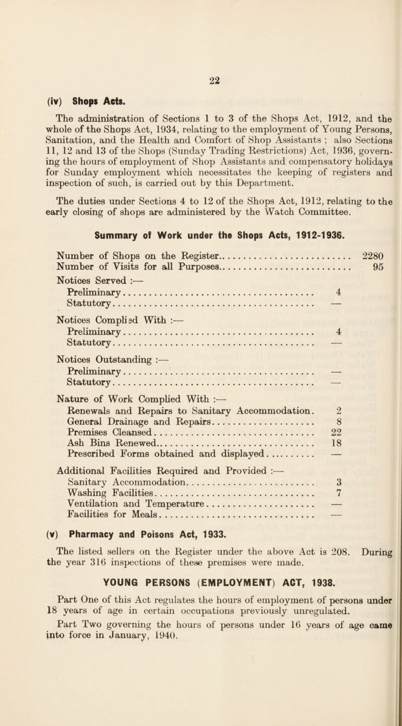 (iv) Shops Acts. The administration of Sections 1 to 3 of the Shops Act, 1912, and the whole of the Shops Act, 1934, relating to the employment of Young Persons, Sanitation, and the Health and Comfort of Shop Assistants ; also Sections 11, 12 and 13 of the Shops (Sunday Trading Restrictions) Act, 1936, govern¬ ing the hours of employment of Shop Assistants and compensatory holidays for Sunday employment which necessitates the keeping of registers and inspection of such, is carried out by this Department. The duties under Sections 4 to 12 of the Shops Act, 1912, relating to the early closing of shops are administered by the Watch Committee. Summary of Work under the Shops Acts, 1912-1936. Number of Shops on the Register. 2280 Number of Visits for all Purposes. 95 Notices Served :— Preliminary. 4 Statutory. — Notices Complied With :— Preliminary. 4 Statutory. — Notices Outstanding :— Preliminary. — Statutory. — Nature of Work Complied With :— Renewals and Repairs to Sanitary Accommodation. 2 General Drainage and Repairs. 8 Premises Cleansed. 22 Ash Bins Renewed. 18 Prescribed Forms obtained and displayed. — Additional Facilities Required and Provided :—- Sanitary Accommodation. 3 Washing Facilities. 7 Ventilation and Temperature. — Facilities for Meals. — (v) Pharmacy and Poisons Act, 1933. The listed sellers on the Register under the above Act is 208. During the year 316 inspections of these premises were made. YOUNG PERSONS (EMPLOYMENT) ACT, 1938. Part One of this Act regulates the hours of employment of persons under 18 years of age in certain occupations previously unregulated. Part Two governing the hours of persons under 16 years of age came into force in January, 1940.