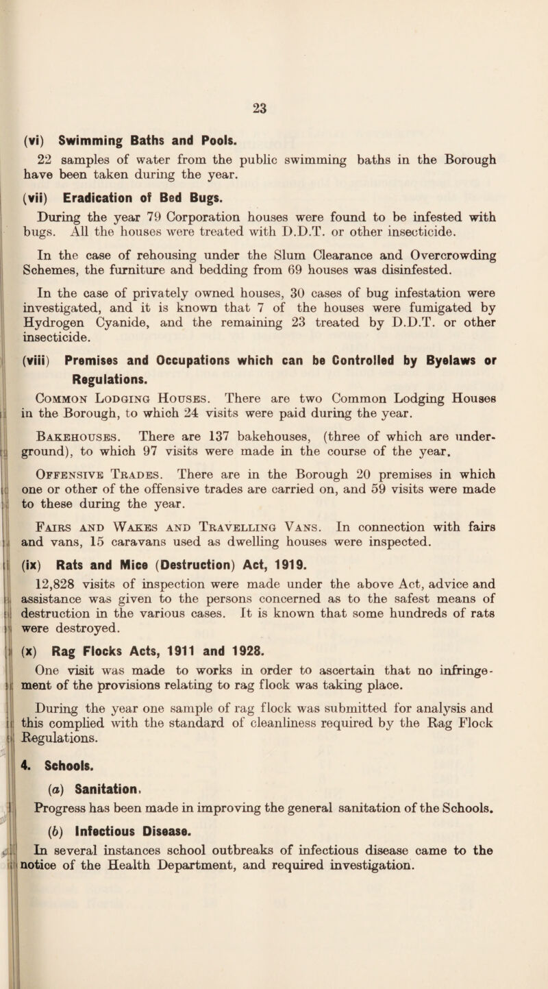 (vi) Swimming Baths and Pools. 22 samples of water from the public swimming baths in the Borough have been taken during the year. (vii) Eradication of Bed Bugs. During the year 79 Corporation houses were found to be infested with bugs. All the houses were treated with D.D.T. or other insecticide. In the case of rehousing under the Slum Clearance and Overcrowding Schemes, the furniture and bedding from 69 houses was disinfested. In the case of privately owned houses, 30 cases of bug infestation were investigated, and it is known that 7 of the houses were fumigated by Hydrogen Cyanide, and the remaining 23 treated by D.D.T. or other insecticide. (viii) Premises and Occupations which can be Controlled by Byelaws or Regulations. Common Lodging Houses. There are two Common Lodging Houses in the Borough, to which 24 visits were paid during the year. Bakehouses. There are 137 bakehouses, (three of which are under¬ ground), to which 97 visits were made in the course of the year. Offensive Trades. There are in the Borough 20 premises in which one or other of the offensive trades are carried on, and 59 visits were made to these during the year. Fairs and Wakes and Travelling Vans. In connection with fairs and vans, 15 caravans used as dwelling houses were inspected. (ix) Rats and Mice (Destruction) Act, 1919. 12,828 visits of inspection were made under the above Act, advice and assistance was given to the persons concerned as to the safest means of destruction in the various cases. It is known that some hundreds of rats were destroyed. (x) Rag Flocks Acts, 1911 and 1928. One visit was made to works in order to ascertain that no infringe¬ ment of the provisions relating to rag flock was taking place. During the year one sample of rag flock was submitted for analysis and this complied with the standard of cleanliness required by the Rag Flock Regulations. 4. Schools. {a) Sanitation. Progress has been made in improving the general sanitation of the Schools. (6) Infectious Disease. In several instances school outbreaks of infectious disease came to the notice of the Health Department, and required investigation.