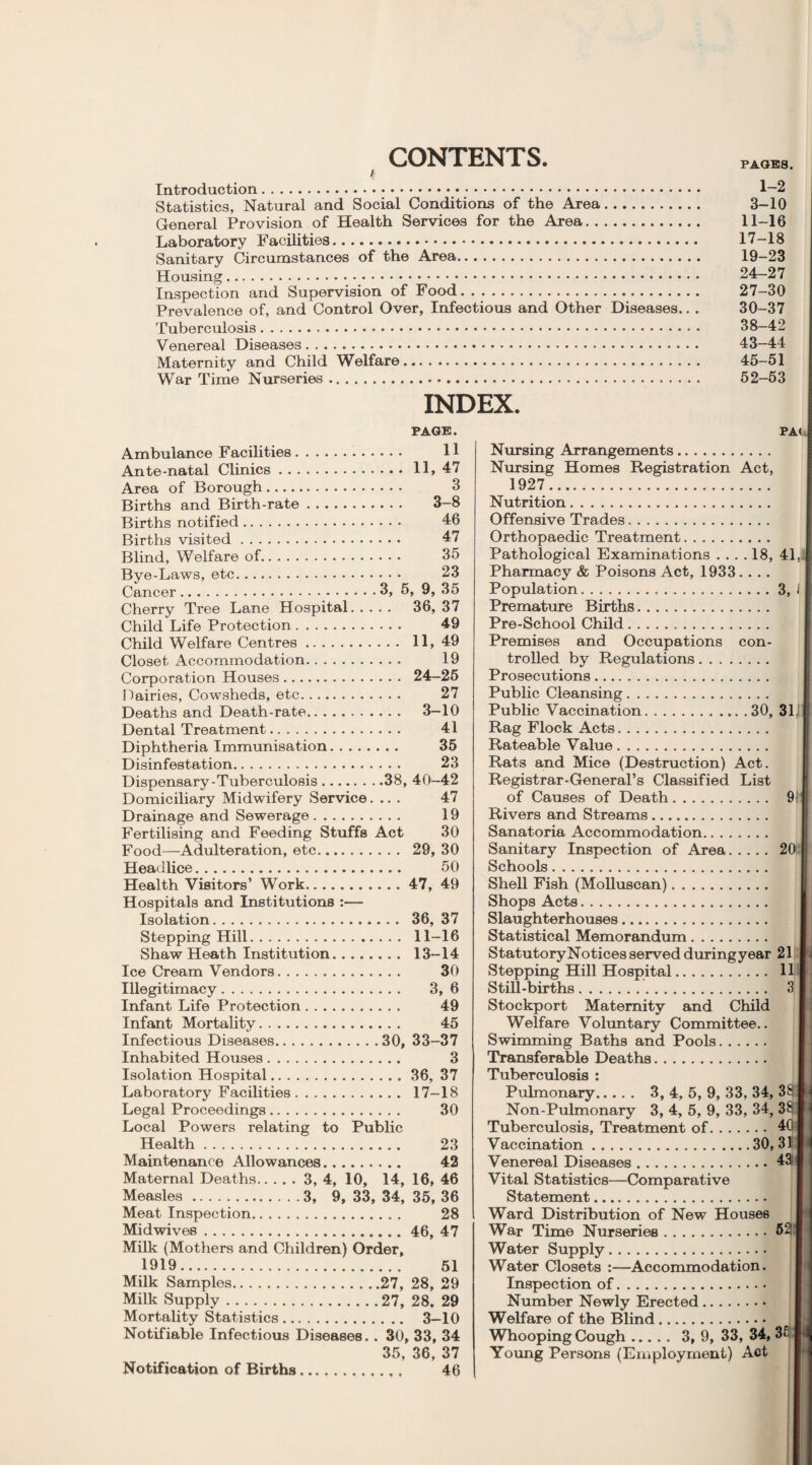 CONTENTS. A Introduction. 1—2 Statistics, Natural and Social Conditions of the Area. 3-10 General Provision of Health Services for the Area. 11-16 Laboratory Facilities. 17-18 Sanitary Circumstances of the Area. 19-23 Housing. 24-27 Inspection and Supervision of Food. 27-30 Prevalence of, and Control Over, Infectious and Other Diseases.. . 30-37 Tuberculosis. 38-42 Venereal Diseases. 43-44 Maternity and Child Welfare. 45-51 War Time Nurseries. 52-53 INDEX. PAGE. Ambulance Facilities. 11 Ante-natal Clinics.11, 47 Area of Borough. 3 Births and Birth-rate. 3-8 Births notified. 46 Births visited. 47 Blind, Welfare of. 35 Bye-Laws, etc. 23 Cancer.3, 5, 9, 35 Cherry Tree Lane Hospital. 36, 37 Child Life Protection. 49 Child Welfare Centres. 11, 49 Closet Accommodation. 19 Corporation Houses. 24-25 Dairies, Cowsheds, etc. 27 Deaths and Death-rate. 3-10 Dental Treatment. 41 Diphtheria Immunisation. 35 Disinfestation. 23 Dispensary-Tuberculosis.38, 40—42 Domiciliary Midwifery Service.... 47 Drainage and Sewerage. 19 Fertilising and Feeding Stuffs Act 30 Food—Adulteration, etc. 29, 30 Heaulice... 50 Health Visitors’ Work.47, 49 Hospitals and Institutions :— Isolation. 36, 37 Stepping Hill. 11—16 Shaw Heath Institution. 13-14 Ice Cream Vendors. 30 Illegitimacy. 3, 6 Infant Life Protection. 49 Infant Mortality. 45 Infectious Diseases.30, 33-37 Inhabited Houses. 3 Isolation Hospital.36, 37 Laboratory Facilities. 17-18 Legal Proceedings. 30 Local Powers relating to Public Health. 23 Maintenance Allowances. 42 Maternal Deaths.3, 4, 10, 14, 16, 46 Measles.3, 9, 33, 34, 35, 36 Meat Inspection. 28 Midwives.46, 47 Milk (Mothers and Children) Order, 1919. 51 Milk Samples.27, 28, 29 Milk Supply.27, 28. 29 Mortality Statistics. 3-10 Notifiable Infectious Diseases. . 30, 33, 34 35, 36, 37 Notification of Births .. . 46 PA< Nursing Arrangements. Nursing Homes Registration Act, 1927. Nutrition. Offensive Trades. Orthopaedic Treatment. Pathological Examinations .... 18, Pharmacy & Poisons Act, 1933.... Population... Premature Births. Pre-School Child. Premises and Occupations con¬ trolled by Regulations. Prosecutions. Public Cleansing. Public Vaccination.30, Rag Flock Acts. Rateable Value. Rats and Mice (Destruction) Act. Registrar-General’s Classified List of Causes of Death. Rivers and Streams. Sanatoria Accommodation. Sanitary Inspection of Area. Schools. Shell Fish (Molluscan). Shops Acts. Slaughterhouses. Statistical Memorandum. StatutoryNotices served duringyear Stepping Hill Hospital. Still-births. Stockport Maternity and Child Welfare Voluntary Committee.. Swimming Baths and Pools.. Transferable Deaths. Tuberculosis : Pulmonary. 3, 4, 5, 9, 33, 34, Non-Pulmonary 3, 4, 5, 9, 33, 34, Tuberculosis, Treatment of. Vaccination.30, Venereal Diseases. Vital Statistics—Comparative Statement. Ward Distribution of New Houses War Time Nurseries. Water Supply. Water Closets :—Accommodation. Inspection of. Number Newly Erected. Welfare of the Blind. Whooping Cough. 3, 9, 33, 34, Young Persons (Employment) Act 41, 3, i 311 91 20 21 11 3 33 331 40 i 31 43! i 52! I 3£